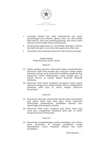 - 11 -


c.    bertindak objektif dan tidak diskriminatif atas dasar
      pertimbangan jenis kelamin, agama, suku, ras, dan kondisi
      fisik tertentu, atau latar belakang keluarga, dan status sosial
      ekonomi peserta didik dalam pembelajaran;
d.    menjunjung tinggi peraturan perundang-undangan, hukum,
      dan kode etik guru, serta nilai-nilai agama dan etika; dan
e.    memelihara dan memupuk persatuan dan kesatuan bangsa.



                    Bagian Ketiga
             Wajib Kerja dan Ikatan Dinas

                       Pasal 21

(1)   Dalam keadaan darurat, Pemerintah dapat memberlakukan
      ketentuan wajib kerja kepada guru dan/atau warga negara
      Indonesia lainnya yang memenuhi kualifikasi akademik dan
      kompetensi untuk melaksanakan tugas sebagai guru di
      daerah khusus di wilayah Negara Kesatuan Republik
      Indonesia.
(2)   Ketentuan lebih lanjut mengenai penugasan warga negara
      Indonesia sebagai guru dalam keadaan darurat sebagaimana
      dimaksud pada ayat (1) diatur dengan Peraturan
      Pemerintah.

                       Pasal 22

(1)   Pemerintah dan/atau pemerintah daerah dapat menetapkan
      pola ikatan dinas bagi calon guru untuk memenuhi
      kepentingan pembangunan pendidikan nasional atau
      kepentingan pembangunan daerah.
(2)   Ketentuan lebih lanjut mengenai pola ikatan dinas bagi
      calon guru sebagaimana dimaksud pada ayat (1) diatur
      dengan Peraturan Pemerintah.

                       Pasal 23

(1)   Pemerintah mengembangkan sistem pendidikan guru ikatan
      dinas   berasrama  di  lembaga    pendidikan    tenaga
      kependidikan untuk menjamin efisiensi dan mutu
      pendidikan.

                                                  (2) Kurikulum . . .
 