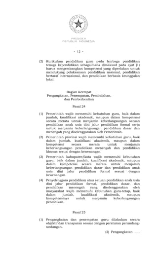 - 12 -


(2)   Kurikulum pendidikan guru pada lembaga pendidikan
      tenaga kependidikan sebagaimana dimaksud pada ayat (1)
      harus mengembangkan kompetensi yang diperlukan untuk
      mendukung pelaksanaan pendidikan nasional, pendidikan
      bertaraf internasional, dan pendidikan berbasis keunggulan
      lokal.



                 Bagian Keempat
      Pengangkatan, Penempatan, Pemindahan,
                dan Pemberhentian

                      Pasal 24

(1)   Pemerintah wajib memenuhi kebutuhan guru, baik dalam
      jumlah, kualifikasi akademik, maupun dalam kompetensi
      secara merata untuk menjamin keberlangsungan satuan
      pendidikan anak usia dini jalur pendidikan formal serta
      untuk menjamin keberlangsungan pendidikan dasar dan
      menengah yang diselenggarakan oleh Pemerintah.
(2)   Pemerintah provinsi wajib memenuhi kebutuhan guru, baik
      dalam jumlah, kualifikasi akademik, maupun dalam
      kompetensi     secara     merata    untuk     menjamin
      keberlangsungan pendidikan menengah dan pendidikan
      khusus sesuai dengan kewenangan.
(3)   Pemerintah kabupaten/kota wajib memenuhi kebutuhan
      guru, baik dalam jumlah, kualifikasi akademik, maupun
      dalam kompetensi secara merata untuk menjamin
      keberlangsungan pendidikan dasar dan pendidikan anak
      usia dini jalur pendidikan formal sesuai dengan
      kewenangan.
(4)   Penyelenggara pendidikan atau satuan pendidikan anak usia
      dini jalur pendidikan formal, pendidikan dasar, dan
      pendidikan    menengah      yang   diselenggarakan    oleh
      masyarakat wajib memenuhi kebutuhan guru-tetap, baik
      dalam     jumlah,     kualifikasi   akademik,     maupun
      kompetensinya     untuk      menjamin     keberlangsungan
      pendidikan.


                      Pasal 25

(1)   Pengangkatan dan penempatan guru dilakukan secara
      objektif dan transparan sesuai dengan peraturan perundang-
      undangan.
                                          (2) Pengangkatan . . .
 