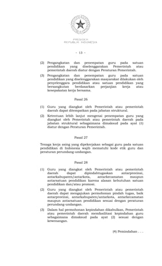 - 13 -


(2)   Pengangkatan dan penempatan guru pada satuan
      pendidikan   yang    diselenggarakan   Pemerintah    atau
      pemerintah daerah diatur dengan Peraturan Pemerintah.
(3)   Pengangkatan dan penempatan guru pada satuan
      pendidikan yang diselenggarakan masyarakat dilakukan oleh
      penyelenggara pendidikan atau satuan pendidikan yang
      bersangkutan     berdasarkan    perjanjian  kerja   atau
      kesepakatan kerja bersama.

                      Pasal 26

(1)   Guru yang diangkat oleh Pemerintah atau pemerintah
      daerah dapat ditempatkan pada jabatan struktural.
(2)   Ketentuan lebih lanjut mengenai penempatan guru yang
      diangkat oleh Pemerintah atau pemerintah daerah pada
      jabatan struktural sebagaimana dimaksud pada ayat (1)
      diatur dengan Peraturan Pemerintah.


                      Pasal 27

Tenaga kerja asing yang dipekerjakan sebagai guru pada satuan
pendidikan di Indonesia wajib mematuhi kode etik guru dan
peraturan perundang-undangan.


                      Pasal 28

(1)   Guru yang diangkat oleh Pemerintah atau pemerintah
      daerah      dapat    dipindahtugaskan     antarprovinsi,
      antarkabupaten/antarkota,    antarkecamatan    maupun
      antarsatuan pendidikan karena alasan kebutuhan satuan
      pendidikan dan/atau promosi.
(2)   Guru yang diangkat oleh Pemerintah atau pemerintah
      daerah dapat mengajukan permohonan pindah tugas, baik
      antarprovinsi, antarkabupaten/antarkota, antarkecamatan
      maupun antarsatuan pendidikan sesuai dengan peraturan
      perundang-undangan.
(3)   Dalam hal permohonan kepindahan dikabulkan, Pemerintah
      atau pemerintah daerah memfasilitasi kepindahan guru
      sebagaimana dimaksud pada ayat (2) sesuai dengan
      kewenangan.


                                            (4) Pemindahan . . .
 