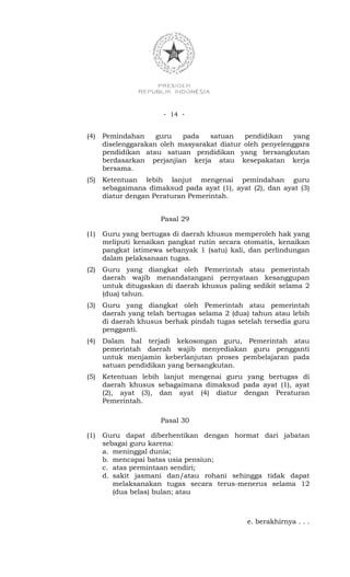- 14 -


(4)   Pemindahan     guru   pada   satuan    pendidikan    yang
      diselenggarakan oleh masyarakat diatur oleh penyelenggara
      pendidikan atau satuan pendidikan yang bersangkutan
      berdasarkan perjanjian kerja atau kesepakatan kerja
      bersama.
(5)   Ketentuan lebih lanjut mengenai pemindahan guru
      sebagaimana dimaksud pada ayat (1), ayat (2), dan ayat (3)
      diatur dengan Peraturan Pemerintah.


                      Pasal 29

(1)   Guru yang bertugas di daerah khusus memperoleh hak yang
      meliputi kenaikan pangkat rutin secara otomatis, kenaikan
      pangkat istimewa sebanyak 1 (satu) kali, dan perlindungan
      dalam pelaksanaan tugas.
(2)   Guru yang diangkat oleh Pemerintah atau pemerintah
      daerah wajib menandatangani pernyataan kesanggupan
      untuk ditugaskan di daerah khusus paling sedikit selama 2
      (dua) tahun.
(3)   Guru yang diangkat oleh Pemerintah atau pemerintah
      daerah yang telah bertugas selama 2 (dua) tahun atau lebih
      di daerah khusus berhak pindah tugas setelah tersedia guru
      pengganti.
(4)   Dalam hal terjadi kekosongan guru, Pemerintah atau
      pemerintah daerah wajib menyediakan guru pengganti
      untuk menjamin keberlanjutan proses pembelajaran pada
      satuan pendidikan yang bersangkutan.
(5)   Ketentuan lebih lanjut mengenai guru yang bertugas di
      daerah khusus sebagaimana dimaksud pada ayat (1), ayat
      (2), ayat (3), dan ayat (4) diatur dengan Peraturan
      Pemerintah.

                      Pasal 30

(1)   Guru dapat diberhentikan dengan hormat dari jabatan
      sebagai guru karena:
      a. meninggal dunia;
      b. mencapai batas usia pensiun;
      c. atas permintaan sendiri;
      d. sakit jasmani dan/atau rohani sehingga tidak dapat
         melaksanakan tugas secara terus-menerus selama 12
         (dua belas) bulan; atau



                                              e. berakhirnya . . .
 