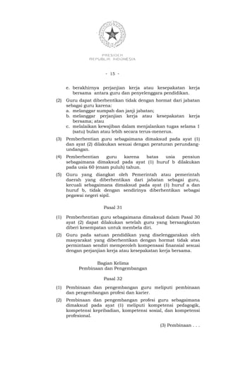 - 15 -


      e. berakhirnya perjanjian kerja atau kesepakatan kerja
         bersama antara guru dan penyelenggara pendidikan.
(2)   Guru dapat diberhentikan tidak dengan hormat dari jabatan
      sebagai guru karena:
      a. melanggar sumpah dan janji jabatan;
      b. melanggar perjanjian kerja atau kesepakatan kerja
         bersama; atau
      c. melalaikan kewajiban dalam menjalankan tugas selama 1
         (satu) bulan atau lebih secara terus-menerus.
(3)   Pemberhentian guru sebagaimana dimaksud pada ayat (1)
      dan ayat (2) dilakukan sesuai dengan peraturan perundang-
      undangan.
(4)   Pemberhentian    guru   karena   batas usia  pensiun
      sebagaimana dimaksud pada ayat (1) huruf b dilakukan
      pada usia 60 (enam puluh) tahun.
(5)   Guru yang diangkat oleh Pemerintah atau pemerintah
      daerah yang diberhentikan dari jabatan sebagai guru,
      kecuali sebagaimana dimaksud pada ayat (1) huruf a dan
      huruf b, tidak dengan sendirinya diberhentikan sebagai
      pegawai negeri sipil.

                      Pasal 31

(1)   Pemberhentian guru sebagaimana dimaksud dalam Pasal 30
      ayat (2) dapat dilakukan setelah guru yang bersangkutan
      diberi kesempatan untuk membela diri.
(2)   Guru pada satuan pendidikan yang diselenggarakan oleh
      masyarakat yang diberhentikan dengan hormat tidak atas
      permintaan sendiri memperoleh kompensasi finansial sesuai
      dengan perjanjian kerja atau kesepakatan kerja bersama.

                  Bagian Kelima
           Pembinaan dan Pengembangan

                      Pasal 32
(1)   Pembinaan dan pengembangan guru meliputi pembinaan
      dan pengembangan profesi dan karier.
(2)   Pembinaan dan pengembangan profesi guru sebagaimana
      dimaksud pada ayat (1) meliputi kompetensi pedagogik,
      kompetensi kepribadian, kompetensi sosial, dan kompetensi
      profesional.

                                              (3) Pembinaan . . .
 