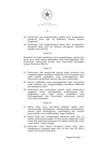 - 16 -


(3)   Pembinaan dan pengembangan profesi guru sebagaimana
      dimaksud pada ayat (1) dilakukan melalui jabatan
      fungsional.
(4)   Pembinaan dan pengembangan karier guru sebagaimana
      dimaksud pada ayat (1) meliputi penugasan, kenaikan
      pangkat, dan promosi.

                     Pasal 33

Kebijakan strategis pembinaan dan pengembangan profesi dan
karier guru pada satuan pendidikan yang diselenggarakan oleh
Pemerintah, pemerintah daerah, atau masyarakat ditetapkan
dengan Peraturan Menteri.

                     Pasal 34

(1)   Pemerintah dan pemerintah daerah wajib membina dan
      mengembangkan kualifikasi akademik dan kompetensi guru
      pada satuan pendidikan yang diselenggarakan oleh
      Pemerintah, pemerintah daerah, dan/atau masyarakat.
(2)   Satuan pendidikan yang diselenggarakan oleh masyarakat
      wajib membina dan mengembangkan kualifikasi akademik
      dan kompetensi guru.
(3)   Pemerintah dan pemerintah daerah wajib memberikan
      anggaran    untuk  meningkatkan   profesionalitas  dan
      pengabdian    guru   pada  satuan   pendidikan    yang
      diselenggarakan oleh Pemerintah, pemerintah daerah,
      dan/atau masyarakat.

                     Pasal 35

(1)   Beban kerja guru mencakup kegiatan pokok yaitu
      merencanakan pembelajaran, melaksanakan pembelajaran,
      menilai hasil pembelajaran, membimbing dan melatih
      peserta didik, serta melaksanakan tugas tambahan.
(2)   Beban kerja guru sebagaimana dimaksud pada ayat (1)
      adalah sekurang-kurangnya 24 (dua puluh empat) jam tatap
      muka dan sebanyak-banyaknya 40 (empat puluh) jam tatap
      muka dalam 1 (satu) minggu.
(3)   Ketentuan lebih lanjut mengenai beban kerja guru
      sebagaimana dimaksud pada ayat (1) dan ayat (2) diatur
      dengan Peraturan Pemerintah.


                                            Bagian Keenam . . .
 