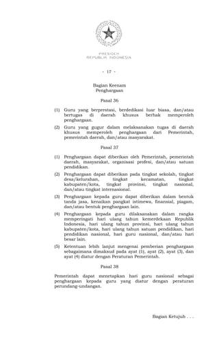 - 17 -


                   Bagian Keenam
                    Penghargaan

                      Pasal 36

(1)   Guru yang berprestasi, berdedikasi luar biasa, dan/atau
      bertugas  di  daerah    khusus     berhak   memperoleh
      penghargaan.
(2)   Guru yang gugur dalam melaksanakan tugas di daerah
      khusus   memperoleh     penghargaan   dari Pemerintah,
      pemerintah daerah, dan/atau masyarakat.

                      Pasal 37

(1)   Penghargaan dapat diberikan oleh Pemerintah, pemerintah
      daerah, masyarakat, organisasi profesi, dan/atau satuan
      pendidikan.
(2)   Penghargaan dapat diberikan pada tingkat sekolah, tingkat
      desa/kelurahan,       tingkat       kecamatan,     tingkat
      kabupaten/kota,    tingkat    provinsi,  tingkat nasional,
      dan/atau tingkat internasional.
(3)   Penghargaan kepada guru dapat diberikan dalam bentuk
      tanda jasa, kenaikan pangkat istimewa, finansial, piagam,
      dan/atau bentuk penghargaan lain.
(4)   Penghargaan kepada guru dilaksanakan dalam rangka
      memperingati hari ulang tahun kemerdekaan Republik
      Indonesia, hari ulang tahun provinsi, hari ulang tahun
      kabupaten/kota, hari ulang tahun satuan pendidikan, hari
      pendidikan nasional, hari guru nasional, dan/atau hari
      besar lain.
(5)   Ketentuan lebih lanjut mengenai pemberian penghargaan
      sebagaimana dimaksud pada ayat (1), ayat (2), ayat (3), dan
      ayat (4) diatur dengan Peraturan Pemerintah.

                      Pasal 38

Pemerintah dapat menetapkan hari guru nasional sebagai
penghargaan kepada guru yang diatur dengan peraturan
perundang-undangan.




                                              Bagian Ketujuh . . .
 