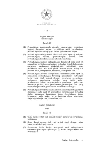- 18 -


                   Bagian Ketujuh
                    Perlindungan

                      Pasal 39

(1)   Pemerintah, pemerintah daerah, masyarakat, organisasi
      profesi, dan/atau satuan pendidikan wajib memberikan
      perlindungan terhadap guru dalam pelaksanaan tugas.
(2)   Perlindungan sebagaimana dimaksud pada ayat (1) meliputi
      perlindungan    hukum,    perlindungan    profesi, serta
      perlindungan keselamatan dan kesehatan kerja.
(3)   Perlindungan hukum sebagaimana dimaksud pada ayat (2)
      mencakup perlindungan hukum terhadap tindak kekerasan,
      ancaman,     perlakuan    diskriminatif,   intimidasi, atau
      perlakuan tidak adil dari pihak peserta didik, orang tua
      peserta didik, masyarakat, birokrasi, atau pihak lain.
(4)   Perlindungan profesi sebagaimana dimaksud pada ayat (2)
      mencakup perlindungan terhadap pemutusan hubungan
      kerja yang tidak sesuai dengan peraturan perundang-
      undangan,    pemberian    imbalan  yang   tidak wajar,
      pembatasan dalam menyampaikan pandangan, pelecehan
      terhadap profesi, dan pembatasan/pelarangan lain yang
      dapat menghambat guru dalam melaksanakan tugas.
(5)   Perlindungan keselamatan dan kesehatan kerja sebagaimana
      dimaksud pada ayat (2) mencakup perlindungan terhadap
      risiko gangguan keamanan kerja, kecelakaan kerja,
      kebakaran pada waktu kerja, bencana alam, kesehatan
      lingkungan kerja, dan/atau risiko lain.


                  Bagian Kedelapan
                        Cuti

                      Pasal 40

(1)   Guru memperoleh cuti sesuai dengan peraturan perundang-
      undangan.
(2)   Guru dapat memperoleh cuti untuk studi dengan tetap
      memperoleh hak gaji penuh.
(3)   Ketentuan lebih lanjut mengenai cuti sebagaimana
      dimaksud pada ayat (1) dan ayat (2) diatur dengan Peraturan
      Pemerintah.



                                          Bagian Kesembilan . . .
 