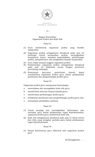 - 19 -


                Bagian Kesembilan
          Organisasi Profesi dan Kode Etik

                      Pasal 41

(1)   Guru membentuk       organisasi   profesi    yang    bersifat
      independen.
(2)   Organisasi profesi sebagaimana dimaksud pada ayat (1)
      berfungsi    untuk    memajukan     profesi, meningkatkan
      kompetensi, karier, wawasan kependidikan, perlindungan
      profesi, kesejahteraan, dan pengabdian kepada masyarakat.
(3)   Guru wajib menjadi anggota organisasi profesi.
(4)   Pembentukan organisasi profesi sebagaimana dimaksud
      pada ayat (1) dilakukan sesuai dengan peraturan
      perundang-undangan.
(5)   Pemerintah     dan/atau    pemerintah     daerah  dapat
      memfasilitasi organisasi profesi guru dalam pelaksanaan
      pembinaan dan pengembangan profesi guru.

                      Pasal 42

Organisasi profesi guru mempunyai kewenangan:
a.    menetapkan dan menegakkan kode etik guru;
b.    memberikan bantuan hukum kepada guru;
c.    memberikan perlindungan profesi guru;
d.    melakukan pembinaan dan pengembangan profesi guru; dan
e.    memajukan pendidikan nasional.

                      Pasal 43

(1)   Untuk menjaga dan meningkatkan kehormatan dan
      martabat guru dalam pelaksanaan tugas keprofesionalan,
      organisasi profesi guru membentuk kode etik.
(2)   Kode etik sebagaimana dimaksud pada ayat (1) berisi norma
      dan etika yang mengikat perilaku guru dalam pelaksanaan
      tugas keprofesionalan.

                      Pasal 44

(1)   Dewan kehormatan guru dibentuk oleh organisasi profesi
      guru.


                                              (2) Keanggotaan . . .
 