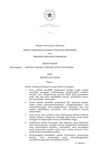 - 2 -




                      Dengan Persetujuan Bersama

          DEWAN PERWAKILAN RAKYAT REPUBLIK INDONESIA
                                  dan
                    PRESIDEN REPUBLIK INDONESIA


                            MEMUTUSKAN:
Menetapkan : UNDANG-UNDANG TENTANG GURU DAN DOSEN.


                                 BAB I
                          KETENTUAN UMUM

                                Pasal 1

           Dalam Undang-Undang ini yang dimaksud dengan:
           1.   Guru adalah pendidik profesional dengan tugas utama
                mendidik, mengajar, membimbing, mengarahkan, melatih,
                menilai, dan mengevaluasi peserta didik pada pendidikan
                anak usia dini jalur pendidikan formal, pendidikan dasar,
                dan pendidikan menengah.
           2.   Dosen adalah pendidik profesional dan ilmuwan dengan
                tugas utama mentransformasikan, mengembangkan, dan
                menyebarluaskan ilmu pengetahuan, teknologi, dan seni
                melalui pendidikan, penelitian, dan pengabdian kepada
                masyarakat.
           3.   Guru besar atau profesor yang selanjutnya disebut profesor
                adalah jabatan fungsional tertinggi bagi dosen yang masih
                mengajar di lingkungan satuan pendidikan tinggi.
           4.   Profesional adalah pekerjaan atau kegiatan yang dilakukan
                oleh seseorang dan menjadi sumber penghasilan kehidupan
                yang memerlukan keahlian, kemahiran, atau kecakapan
                yang memenuhi standar mutu atau norma tertentu serta
                memerlukan pendidikan profesi.
           5.   Penyelenggara pendidikan adalah Pemerintah, pemerintah
                daerah,   atau    masyarakat     yang    menyelenggarakan
                pendidikan pada jalur pendidikan formal.
                                                             6. Satuan . . .
 