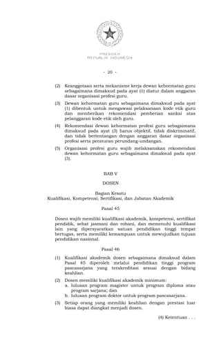 - 20 -


   (2)   Keanggotaan serta mekanisme kerja dewan kehormatan guru
         sebagaimana dimaksud pada ayat (1) diatur dalam anggaran
         dasar organisasi profesi guru.
   (3)   Dewan kehormatan guru sebagaimana dimaksud pada ayat
         (1) dibentuk untuk mengawasi pelaksanaan kode etik guru
         dan memberikan rekomendasi pemberian sanksi atas
         pelanggaran kode etik oleh guru.
   (4)   Rekomendasi dewan kehormatan profesi guru sebagaimana
         dimaksud pada ayat (3) harus objektif, tidak diskriminatif,
         dan tidak bertentangan dengan anggaran dasar organisasi
         profesi serta peraturan perundang-undangan.
   (5)   Organisasi profesi guru wajib melaksanakan rekomendasi
         dewan kehormatan guru sebagaimana dimaksud pada ayat
         (3).


                          BAB V

                          DOSEN

                     Bagian Kesatu
Kualifikasi, Kompetensi, Sertifikasi, dan Jabatan Akademik

                         Pasal 45

   Dosen wajib memiliki kualifikasi akademik, kompetensi, sertifikat
   pendidik, sehat jasmani dan rohani, dan memenuhi kualifikasi
   lain yang dipersyaratkan satuan pendidikan tinggi tempat
   bertugas, serta memiliki kemampuan untuk mewujudkan tujuan
   pendidikan nasional.

                         Pasal 46
   (1)   Kualifikasi akademik dosen sebagaimana dimaksud dalam
         Pasal 45 diperoleh melalui pendidikan tinggi program
         pascasarjana yang terakreditasi sesuai dengan bidang
         keahlian.
   (2)   Dosen memiliki kualifikasi akademik minimum:
         a. lulusan program magister untuk program diploma atau
            program sarjana; dan
         b. lulusan program doktor untuk program pascasarjana.
   (3)   Setiap orang yang memiliki keahlian dengan prestasi luar
         biasa dapat diangkat menjadi dosen.

                                                   (4) Ketentuan . . .
 