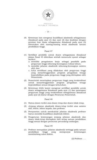 - 21 -


(4)   Ketentuan lain mengenai kualifikasi akademik sebagaimana
      dimaksud pada ayat (1) dan ayat (2) dan keahlian dengan
      prestasi luar biasa sebagaimana dimaksud pada ayat (3)
      ditentukan oleh masing-masing senat akademik satuan
      pendidikan tinggi.

                       Pasal 47
(1)   Sertifikat pendidik untuk dosen sebagaimana dimaksud
      dalam Pasal 45 diberikan setelah memenuhi syarat sebagai
      berikut:
      a. memiliki pengalaman kerja sebagai pendidik pada
         perguruan tinggi sekurang-kurangnya 2 (dua) tahun;
      b. memiliki jabatan akademik sekurang-kurangnya asisten
         ahli; dan
      c. lulus sertifikasi yang dilakukan oleh perguruan tinggi
         yang menyelenggarakan program pengadaan tenaga
         kependidikan pada perguruan tinggi yang ditetapkan oleh
         Pemerintah.
(2)   Pemerintah menetapkan perguruan tinggi yang terakreditasi
      untuk menyelenggarakan program pengadaan tenaga
      kependidikan sesuai dengan kebutuhan.
(3)   Ketentuan lebih lanjut mengenai sertifikat pendidik untuk
      dosen sebagaimana dimaksud pada ayat (1) dan penetapan
      perguruan tinggi yang terakreditasi sebagaimana dimaksud
      pada ayat (2) diatur dengan Peraturan Pemerintah.

                       Pasal 48
(1)   Status dosen terdiri atas dosen tetap dan dosen tidak tetap.
(2)   Jenjang jabatan akademik dosen-tetap terdiri atas asisten
      ahli, lektor, lektor kepala, dan profesor.
(3)   Persyaratan untuk menduduki jabatan akademik profesor
      harus memiliki kualifikasi akademik doktor.
(4)   Pengaturan kewenangan jenjang jabatan akademik dan
      dosen tidak-tetap ditetapkan oleh setiap satuan pendidikan
      tinggi sesuai dengan peraturan perundang-undangan.

                       Pasal 49
(1)   Profesor merupakan jabatan akademik tertinggi pada satuan
      pendidikan    tinggi  yang    mempunyai       kewenangan
      membimbing calon doktor.

                                                    (2) Profesor . . .
 