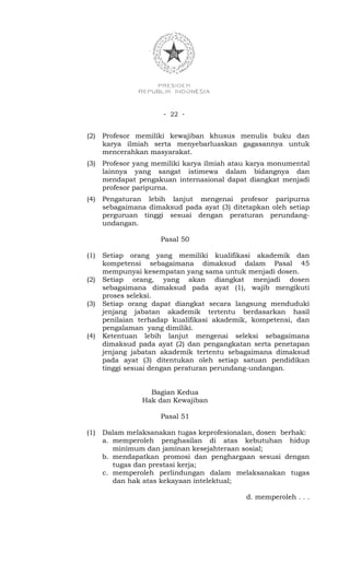 - 22 -


(2)   Profesor memiliki kewajiban khusus menulis buku dan
      karya ilmiah serta menyebarluaskan gagasannya untuk
      mencerahkan masyarakat.
(3)   Profesor yang memiliki karya ilmiah atau karya monumental
      lainnya yang sangat istimewa dalam bidangnya dan
      mendapat pengakuan internasional dapat diangkat menjadi
      profesor paripurna.
(4)   Pengaturan lebih lanjut mengenai profesor paripurna
      sebagaimana dimaksud pada ayat (3) ditetapkan oleh setiap
      perguruan tinggi sesuai dengan peraturan perundang-
      undangan.

                      Pasal 50

(1)   Setiap orang yang memiliki kualifikasi akademik dan
      kompetensi sebagaimana dimaksud dalam Pasal 45
      mempunyai kesempatan yang sama untuk menjadi dosen.
(2)   Setiap orang, yang akan diangkat menjadi dosen
      sebagaimana dimaksud pada ayat (1), wajib mengikuti
      proses seleksi.
(3)   Setiap orang dapat diangkat secara langsung menduduki
      jenjang jabatan akademik tertentu berdasarkan hasil
      penilaian terhadap kualifikasi akademik, kompetensi, dan
      pengalaman yang dimiliki.
(4)   Ketentuan lebih lanjut mengenai seleksi sebagaimana
      dimaksud pada ayat (2) dan pengangkatan serta penetapan
      jenjang jabatan akademik tertentu sebagaimana dimaksud
      pada ayat (3) ditentukan oleh setiap satuan pendidikan
      tinggi sesuai dengan peraturan perundang-undangan.


                  Bagian Kedua
                Hak dan Kewajiban

                      Pasal 51

(1)   Dalam melaksanakan tugas keprofesionalan, dosen berhak:
      a. memperoleh penghasilan di atas kebutuhan hidup
         minimum dan jaminan kesejahteraan sosial;
      b. mendapatkan promosi dan penghargaan sesuai dengan
         tugas dan prestasi kerja;
      c. memperoleh perlindungan dalam melaksanakan tugas
         dan hak atas kekayaan intelektual;

                                             d. memperoleh . . .
 