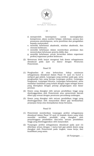 - 23 -


      d. memperoleh      kesempatan       untuk    meningkatkan
         kompetensi, akses sumber belajar, informasi, sarana dan
         prasarana pembelajaran, serta penelitian dan pengabdian
         kepada masyarakat;
      e. memiliki kebebasan akademik, mimbar akademik, dan
         otonomi keilmuan;
      f. memiliki kebebasan dalam memberikan penilaian dan
         menentukan kelulusan peserta didik; dan
      g. memiliki kebebasan untuk berserikat dalam organisasi
         profesi/organisasi profesi keilmuan.
(2)   Ketentuan lebih lanjut mengenai hak dosen sebagaimana
      dimaksud pada ayat (1) diatur dengan Peraturan
      Pemerintah.

                      Pasal 52

(1)   Penghasilan     di   atas   kebutuhan   hidup    minimum
      sebagaimana dimaksud dalam Pasal 51 ayat (1) huruf a
      meliputi gaji pokok, tunjangan yang melekat pada gaji, serta
      penghasilan lain yang berupa tunjangan profesi, tunjangan
      fungsional, tunjangan khusus, tunjangan kehormatan, serta
      maslahat tambahan yang terkait dengan tugas sebagai dosen
      yang ditetapkan dengan prinsip penghargaan atas dasar
      prestasi.
(2)   Dosen yang diangkat oleh satuan pendidikan tinggi yang
      diselenggarakan oleh Pemerintah atau pemerintah daerah
      diberi gaji sesuai dengan peraturan perundang-undangan.
(3)   Dosen yang diangkat oleh satuan pendidikan tinggi yang
      diselenggarakan oleh masyarakat diberi gaji berdasarkan
      perjanjian kerja atau kesepakatan kerja bersama.


                      Pasal 53

(1)   Pemerintah memberikan tunjangan profesi sebagaimana
      dimaksud dalam Pasal 52 ayat (1) kepada dosen yang telah
      memiliki    sertifikat  pendidik   yang    diangkat oleh
      penyelenggara pendidikan dan/atau satuan pendidikan
      tinggi yang diselenggarakan oleh masyarakat.
(2)   Tunjangan profesi sebagaimana dimaksud pada ayat (1)
      diberikan setara dengan 1 (satu) kali gaji pokok dosen yang
      diangkat oleh Pemerintah pada tingkat, masa kerja, dan
      kualifikasi yang sama.

                                                (3) Tunjangan . . .
 