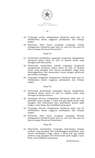 - 24 -


(3)   Tunjangan profesi sebagaimana dimaksud pada ayat (1)
      dialokasikan dalam anggaran pendapatan dan belanja
      negara.
(4)   Ketentuan lebih lanjut mengenai tunjangan profesi
      sebagaimana dimaksud pada ayat (1), ayat (2), dan ayat (3)
      diatur dengan Peraturan Pemerintah.

                      Pasal 54

(1)   Pemerintah memberikan tunjangan fungsional sebagaimana
      dimaksud dalam Pasal 52 ayat (1) kepada dosen yang
      diangkat oleh Pemerintah.
(2)   Pemerintah memberikan subsidi tunjangan fungsional
      sebagaimana dimaksud dalam Pasal 52 ayat (1) kepada
      dosen yang diangkat oleh satuan pendidikan tinggi yang
      diselenggarakan oleh masyarakat sesuai dengan peraturan
      perundang-undangan.
(3)   Tunjangan fungsional sebagaimana dimaksud pada ayat (1)
      dialokasikan dalam anggaran pendapatan dan belanja
      negara.

                      Pasal 55

(1)   Pemerintah memberikan tunjangan khusus sebagaimana
      dimaksud dalam Pasal 52 ayat (1) kepada dosen yang
      bertugas di daerah khusus.
(2)   Tunjangan khusus sebagaimana dimaksud pada ayat (1)
      diberikan setara dengan 1 (satu) kali gaji pokok dosen yang
      diangkat oleh Pemerintah atau pemerintah daerah pada
      tingkat, masa kerja, dan kualifikasi yang sama.
(3)   Tunjangan khusus sebagaimana dimaksud pada ayat (1)
      dialokasikan dalam anggaran pendapatan dan belanja
      negara.
(4)   Ketentuan lebih lanjut mengenai tunjangan khusus
      sebagaimana dimaksud pada ayat (1), ayat (2), dan ayat (3)
      diatur dengan Peraturan Pemerintah.

                      Pasal 56

(1)   Pemerintah memberikan tunjangan kehormatan kepada
      profesor yang diangkat oleh penyelenggara pendidikan atau
      satuan pendidikan tinggi setara 2 (dua) kali gaji pokok
      profesor yang diangkat oleh Pemerintah pada tingkat, masa
      kerja, dan kualifikasi yang sama.
                                              (2) Ketentuan . . .
 