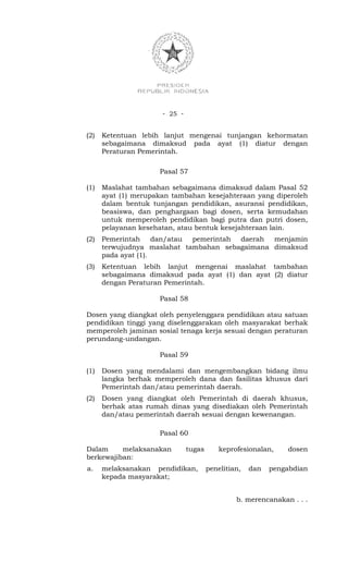 - 25 -


(2)   Ketentuan lebih lanjut mengenai tunjangan kehormatan
      sebagaimana dimaksud pada ayat (1) diatur dengan
      Peraturan Pemerintah.

                     Pasal 57

(1)   Maslahat tambahan sebagaimana dimaksud dalam Pasal 52
      ayat (1) merupakan tambahan kesejahteraan yang diperoleh
      dalam bentuk tunjangan pendidikan, asuransi pendidikan,
      beasiswa, dan penghargaan bagi dosen, serta kemudahan
      untuk memperoleh pendidikan bagi putra dan putri dosen,
      pelayanan kesehatan, atau bentuk kesejahteraan lain.
(2)   Pemerintah dan/atau pemerintah daerah menjamin
      terwujudnya maslahat tambahan sebagaimana dimaksud
      pada ayat (1).
(3)   Ketentuan lebih lanjut mengenai maslahat tambahan
      sebagaimana dimaksud pada ayat (1) dan ayat (2) diatur
      dengan Peraturan Pemerintah.

                     Pasal 58

Dosen yang diangkat oleh penyelenggara pendidikan atau satuan
pendidikan tinggi yang diselenggarakan oleh masyarakat berhak
memperoleh jaminan sosial tenaga kerja sesuai dengan peraturan
perundang-undangan.

                     Pasal 59

(1)   Dosen yang mendalami dan mengembangkan bidang ilmu
      langka berhak memperoleh dana dan fasilitas khusus dari
      Pemerintah dan/atau pemerintah daerah.
(2)   Dosen yang diangkat oleh Pemerintah di daerah khusus,
      berhak atas rumah dinas yang disediakan oleh Pemerintah
      dan/atau pemerintah daerah sesuai dengan kewenangan.

                     Pasal 60

Dalam     melaksanakan         tugas       keprofesionalan,    dosen
berkewajiban:
a.    melaksanakan pendidikan,         penelitian,   dan   pengabdian
      kepada masyarakat;


                                                b. merencanakan . . .
 