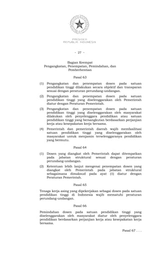 - 27 -


                    Bagian Keempat
      Pengangkatan, Penempatan, Pemindahan, dan
                    Pemberhentian

                       Pasal 63
(1)    Pengangkatan dan penempatan dosen pada satuan
       pendidikan tinggi dilakukan secara objektif dan transparan
       sesuai dengan peraturan perundang-undangan.
(2)    Pengangkatan dan penempatan dosen pada satuan
       pendidikan tinggi yang diselenggarakan oleh Pemerintah
       diatur dengan Peraturan Pemerintah.
(3)    Pengangkatan dan penempatan dosen pada satuan
       pendidikan tinggi yang diselenggarakan oleh masyarakat
       dilakukan oleh penyelenggara pendidikan atau satuan
       pendidikan tinggi yang bersangkutan berdasarkan perjanjian
       kerja atau kesepakatan kerja bersama.
(4)    Pemerintah dan pemerintah daerah wajib memfasilitasi
       satuan pendidikan tinggi yang diselenggarakan oleh
       masyarakat untuk menjamin terselenggaranya pendidikan
       yang bermutu.

                       Pasal 64
(1)    Dosen yang diangkat oleh Pemerintah dapat ditempatkan
       pada jabatan struktural sesuai dengan peraturan
       perundang-undangan.
(2)    Ketentuan lebih lanjut mengenai penempatan dosen yang
       diangkat oleh Pemerintah pada jabatan struktural
       sebagaimana dimaksud pada ayat (1) diatur dengan
       Peraturan Pemerintah.

                       Pasal 65
Tenaga kerja asing yang dipekerjakan sebagai dosen pada satuan
pendidikan tinggi di Indonesia wajib mematuhi peraturan
perundang-undangan.

                       Pasal 66
Pemindahan dosen pada satuan pendidikan tinggi yang
diselenggarakan oleh masyarakat diatur oleh penyelenggara
pendidikan berdasarkan perjanjian kerja atau kesepakatan kerja
bersama.

                                                     Pasal 67 . . .
 