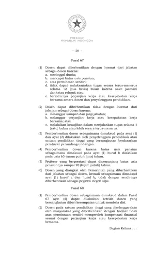 - 28 -


                      Pasal 67

(1)   Dosen dapat diberhentikan dengan hormat dari jabatan
      sebagai dosen karena:
      a. meninggal dunia;
      b. mencapai batas usia pensiun;
      c. atas permintaan sendiri;
      d. tidak dapat melaksanakan tugas secara terus-menerus
         selama 12 (dua belas) bulan karena sakit jasmani
         dan/atau rohani; atau
      e. berakhirnya perjanjian kerja atau kesepakatan kerja
         bersama antara dosen dan penyelenggara pendidikan.

(2)   Dosen dapat diberhentikan tidak dengan hormat dari
      jabatan sebagai dosen karena:
      a. melanggar sumpah dan janji jabatan;
      b. melanggar perjanjian kerja atau kesepakatan kerja
         bersama; atau
      c. melalaikan kewajiban dalam menjalankan tugas selama 1
         (satu) bulan atau lebih secara terus-menerus.
(3)   Pemberhentian dosen sebagaimana dimaksud pada ayat (1)
      dan ayat (2) dilakukan oleh penyelenggara pendidikan atau
      satuan pendidikan tinggi yang bersangkutan berdasarkan
      peraturan perundang-undangan.
(4)   Pemberhentian    dosen   karena    batas usia pensiun
      sebagaimana dimaksud pada ayat (1) huruf b dilakukan
      pada usia 65 (enam puluh lima) tahun.
(5)   Profesor yang berprestasi dapat diperpanjang batas usia
      pensiunnya sampai 70 (tujuh puluh) tahun.
(6)   Dosen yang diangkat oleh Pemerintah yang diberhentikan
      dari jabatan sebagai dosen, kecuali sebagaimana dimaksud
      ayat (1) huruf a dan huruf b, tidak dengan sendirinya
      diberhentikan sebagai pegawai negeri sipil.

                      Pasal 68

(1)   Pemberhentian dosen sebagaimana dimaksud dalam Pasal
      67 ayat (2) dapat dilakukan setelah dosen yang
      bersangkutan diberi kesempatan untuk membela diri.
(2)   Dosen pada satuan pendidikan tinggi yang diselenggarakan
      oleh masyarakat yang diberhentikan dengan hormat tidak
      atas permintaan sendiri memperoleh kompensasi finansial
      sesuai dengan perjanjian kerja atau kesepakatan kerja
      bersama.

                                             Bagian Kelima . . .
 