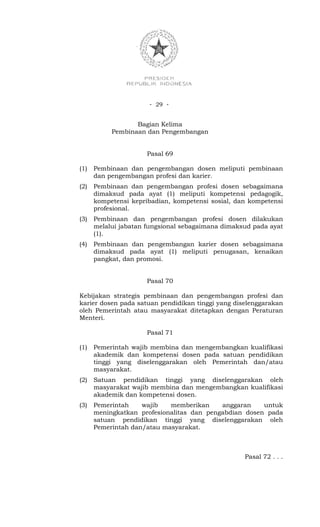 - 29 -


                  Bagian Kelima
           Pembinaan dan Pengembangan


                      Pasal 69

(1)   Pembinaan dan pengembangan dosen meliputi pembinaan
      dan pengembangan profesi dan karier.
(2)   Pembinaan dan pengembangan profesi dosen sebagaimana
      dimaksud pada ayat (1) meliputi kompetensi pedagogik,
      kompetensi kepribadian, kompetensi sosial, dan kompetensi
      profesional.
(3)   Pembinaan dan pengembangan profesi dosen dilakukan
      melalui jabatan fungsional sebagaimana dimaksud pada ayat
      (1).
(4)   Pembinaan dan pengembangan karier dosen sebagaimana
      dimaksud pada ayat (1) meliputi penugasan, kenaikan
      pangkat, dan promosi.


                      Pasal 70

Kebijakan strategis pembinaan dan pengembangan profesi dan
karier dosen pada satuan pendidikan tinggi yang diselenggarakan
oleh Pemerintah atau masyarakat ditetapkan dengan Peraturan
Menteri.

                      Pasal 71

(1)   Pemerintah wajib membina dan mengembangkan kualifikasi
      akademik dan kompetensi dosen pada satuan pendidikan
      tinggi yang diselenggarakan oleh Pemerintah dan/atau
      masyarakat.
(2)   Satuan pendidikan tinggi yang diselenggarakan oleh
      masyarakat wajib membina dan mengembangkan kualifikasi
      akademik dan kompetensi dosen.
(3)   Pemerintah    wajib   memberikan     anggaran    untuk
      meningkatkan profesionalitas dan pengabdian dosen pada
      satuan pendidikan tinggi yang diselenggarakan oleh
      Pemerintah dan/atau masyarakat.



                                                   Pasal 72 . . .
 