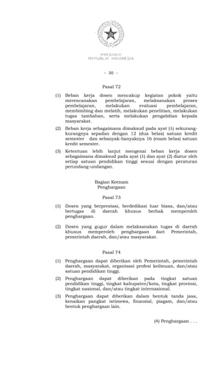- 30 -


                      Pasal 72
(1)   Beban kerja dosen mencakup kegiatan pokok yaitu
      merencanakan   pembelajaran,    melaksanakan      proses
      pembelajaran,  melakukan      evaluasi     pembelajaran,
      membimbing dan melatih, melakukan penelitian, melakukan
      tugas tambahan, serta melakukan pengabdian kepada
      masyarakat.
(2)   Beban kerja sebagaimana dimaksud pada ayat (1) sekurang-
      kurangnya sepadan dengan 12 (dua belas) satuan kredit
      semester dan sebanyak-banyaknya 16 (enam belas) satuan
      kredit semester.
(3)   Ketentuan lebih lanjut mengenai beban kerja dosen
      sebagaimana dimaksud pada ayat (1) dan ayat (2) diatur oleh
      setiap satuan pendidikan tinggi sesuai dengan peraturan
      perundang-undangan.


                   Bagian Keenam
                    Penghargaan

                      Pasal 73
(1)   Dosen yang berprestasi, berdedikasi luar biasa, dan/atau
      bertugas  di   daerah    khusus     berhak   memperoleh
      penghargaan.

(2)   Dosen yang gugur dalam melaksanakan tugas di daerah
      khusus   memperoleh     penghargaan   dari Pemerintah,
      pemerintah daerah, dan/atau masyarakat.


                      Pasal 74
(1)   Penghargaan dapat diberikan oleh Pemerintah, pemerintah
      daerah, masyarakat, organisasi profesi keilmuan, dan/atau
      satuan pendidikan tinggi.
(2)   Penghargaan dapat diberikan pada tingkat satuan
      pendidikan tinggi, tingkat kabupaten/kota, tingkat provinsi,
      tingkat nasional, dan/atau tingkat internasional.
(3)   Penghargaan dapat diberikan dalam bentuk tanda jasa,
      kenaikan pangkat istimewa, finansial, piagam, dan/atau
      bentuk penghargaan lain.


                                              (4) Penghargaan . . .
 