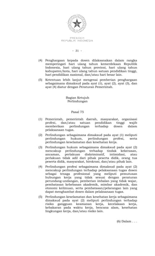 - 31 -


(4)   Penghargaan kepada dosen dilaksanakan dalam rangka
      memperingati hari ulang tahun kemerdekaan Republik
      Indonesia, hari ulang tahun provinsi, hari ulang tahun
      kabupaten/kota, hari ulang tahun satuan pendidikan tinggi,
      hari pendidikan nasional, dan/atau hari besar lain.
(5)   Ketentuan lebih lanjut mengenai pemberian penghargaan
      sebagaimana dimaksud pada ayat (1), ayat (2), ayat (3), dan
      ayat (4) diatur dengan Peraturan Pemerintah.


                   Bagian Ketujuh
                    Perlindungan


                      Pasal 75

(1)   Pemerintah, pemerintah daerah, masyarakat, organisasi
      profesi, dan/atau     satuan pendidikan  tinggi  wajib
      memberikan     perlindungan  terhadap   dosen   dalam
      pelaksanaan tugas.
(2)   Perlindungan sebagaimana dimaksud pada ayat (1) meliputi
      perlindungan    hukum,    perlindungan    profesi, serta
      perlindungan keselamatan dan kesehatan kerja.
(3)   Perlindungan hukum sebagaimana dimaksud pada ayat (2)
      mencakup perlindungan terhadap tindak kekerasan,
      ancaman,     perlakuan    diskriminatif,  intimidasi,   atau
      perlakuan tidak adil dari pihak peserta didik, orang tua
      peserta didik, masyarakat, birokrasi, dan/atau pihak lain.
(4)   Perlindungan profesi sebagaimana dimaksud pada ayat (2)
      mencakup perlindungan terhadap pelaksanaan tugas dosen
      sebagai tenaga profesional yang meliputi pemutusan
      hubungan kerja yang tidak sesuai dengan peraturan
      perundang-undangan, pemberian imbalan yang tidak wajar,
      pembatasan kebebasan akademik, mimbar akademik, dan
      otonomi keilmuan, serta pembatasan/pelarangan lain yang
      dapat menghambat dosen dalam pelaksanaan tugas.
(5)   Perlindungan keselamatan dan kesehatan kerja sebagaimana
      dimaksud pada ayat (2) meliputi perlindungan terhadap
      risiko gangguan keamanan kerja, kecelakaan kerja,
      kebakaran pada waktu kerja, bencana alam, kesehatan
      lingkungan kerja, dan/atau risiko lain.


                                                    (6) Dalam . . .
 
