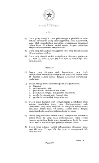- 33 -


(4)   Guru yang diangkat oleh penyelenggara pendidikan atau
      satuan pendidikan yang diselenggarakan oleh masyarakat,
      yang tidak menjalankan kewajiban sebagaimana dimaksud
      dalam Pasal 20 dikenai sanksi sesuai dengan perjanjian
      kerja atau kesepakatan kerja bersama.
(5)   Guru yang melakukan pelanggaran kode etik dikenai sanksi
      oleh organisasi profesi.
(6)   Guru yang dikenai sanksi sebagaimana dimaksud pada ayat
      (1), ayat (2), ayat (3), ayat (4), dan ayat (5) mempunyai hak
      membela diri.


                       Pasal 78

(1)   Dosen yang diangkat oleh Pemerintah yang tidak
      menjalankan kewajiban sebagaimana dimaksud dalam Pasal
      60 dikenai sanksi sesuai dengan peraturan perundang-
      undangan.

(2)   Sanksi sebagaimana dimaksud pada ayat (1) berupa:
      a. teguran;
      b. peringatan tertulis;
      c. penundaan pemberian hak dosen;
      d. penurunan pangkat dan jabatan akademik;
      e. pemberhentian dengan hormat; atau
      f. pemberhentian tidak dengan hormat.

(3)   Dosen yang diangkat oleh penyelenggara pendidikan atau
      satuan pendidikan tinggi yang diselenggarakan oleh
      masyarakat yang tidak menjalankan kewajiban sebagaimana
      dimaksud dalam Pasal 60 dikenai sanksi sesuai dengan
      perjanjian kerja atau kesepakatan kerja bersama.

(4)   Dosen yang berstatus ikatan dinas sebagaimana dimaksud
      dalam Pasal 62 yang tidak melaksanakan tugas sesuai
      dengan perjanjian kerja atau kesepakatan kerja bersama
      diberi sanksi sesuai dengan perjanjian ikatan dinas.

(5)   Dosen yang dikenai sanksi sebagaimana dimaksud pada
      ayat (1), ayat (2), ayat (3), dan ayat (4) mempunyai hak
      membela diri.



                                                      Pasal 79 . . .
                       Pasal 79
 