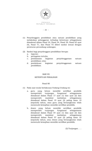 - 34 -



(1)   Penyelenggara pendidikan atau satuan pendidikan yang
      melakukan pelanggaran terhadap ketentuan sebagaimana
      dimaksud dalam Pasal 24, Pasal 34, Pasal 39, Pasal 63 ayat
      (4), Pasal 71, dan Pasal 75 diberi sanksi sesuai dengan
      peraturan perundang-undangan.

(2)   Sanksi bagi penyelenggara pendidikan berupa:
      a. teguran;
      b. peringatan tertulis;
      c. pembatasan       kegiatan    penyelenggaraan      satuan
          pendidikan; atau
      d. pembekuan        kegiatan    penyelenggaraan      satuan
          pendidikan.



                       BAB VII
               KETENTUAN PERALIHAN


                       Pasal 80

(1)   Pada saat mulai berlakunya Undang-Undang ini:
      a.   guru   yang   belum   memiliki    sertifikat   pendidik
           memperoleh    tunjangan   fungsional       sebagaimana
           dimaksud dalam Pasal 17 ayat (1) dan ayat (2) dan
           memperoleh     maslahat   tambahan         sebagaimana
           dimaksud dalam Pasal 19 ayat (2) paling lama 10
           (sepuluh) tahun, atau guru yang bersangkutan telah
           memenuhi kewajiban memiliki sertifikat pendidik.
      b.   dosen yang belum memiliki sertifikat pendidik
           memperoleh     tunjangan   fungsional     sebagaimana
           dimaksud dalam Pasal 54 ayat (1) dan ayat (2) dan
           memperoleh      maslahat   tambahan       sebagaimana
           dimaksud dalam Pasal 57 ayat (2) paling lama 10
           (sepuluh) tahun, atau dosen yang bersangkutan telah
           memenuhi kewajiban memiliki sertifikat pendidik.


                                                (2) Tunjangan . . .
 