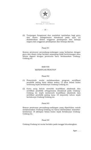 - 35 -


(2)   Tunjangan fungsional dan maslahat tambahan bagi guru
      dan dosen sebagaimana dimaksud pada ayat (1)
      dialokasikan dalam anggaran pendapatan dan belanja
      negara dan anggaran pendapatan dan belanja daerah.


                     Pasal 81

Semua peraturan perundang-undangan yang berkaitan dengan
guru dan dosen tetap berlaku sepanjang tidak bertentangan atau
belum diganti dengan peraturan baru berdasarkan Undang-
Undang ini.



                     BAB VIII
              KETENTUAN PENUTUP


                     Pasal 82

(1)   Pemerintah mulai melaksanakan program sertifikasi
      pendidik paling lama dalam waktu 12 (dua belas) bulan
      terhitung sejak berlakunya Undang-Undang ini.

(2)   Guru yang belum memiliki kualifikasi akademik dan
      sertifikat pendidik sebagaimana dimaksud pada Undang-
      Undang ini wajib memenuhi kualifikasi akademik dan
      sertifikat pendidik paling lama 10 (sepuluh) tahun sejak
      berlakunya Undang-Undang ini.


                     Pasal 83

Semua peraturan perundang-undangan yang diperlukan untuk
melaksanakan Undang-Undang ini harus diselesaikan selambat-
lambatnya 18 (delapan belas) bulan sejak berlakunya Undang-
Undang ini.


                     Pasal 84

Undang-Undang ini mulai berlaku pada tanggal diundangkan.


                                                      Agar . . .
 