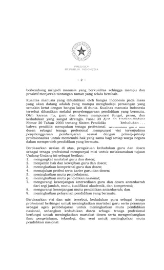 - 2 -


berkembang menjadi manusia yang berkualitas sehingga mampu dan
proaktif menjawab tantangan zaman yang selalu berubah.
Kualitas manusia yang dibutuhkan oleh bangsa Indonesia pada masa
yang akan datang adalah yang mampu menghadapi persaingan yang
semakin ketat dengan bangsa lain di dunia. Kualitas manusia Indonesia
tersebut dihasilkan melalui penyelenggaraan pendidikan yang bermutu.
Oleh karena itu, guru dan dosen mempunyai fungsi, peran, dan
kedudukan yang sangat strategis. Pasal 39 Ayat (2) Undang-Undang
                                                       kedudukan . . .
Nomor 20 Tahun 2003 tentang Sistem Pendidikan Nasional menyatakan
bahwa pendidik merupakan tenaga profesional. Kedudukan guru dan
dosen sebagai tenaga profesional mempunyai visi terwujudnya
penyelenggaraan     pembelajaran    sesuai   dengan     prinsip-prinsip
profesionalitas untuk memenuhi hak yang sama bagi setiap warga negara
dalam memperoleh pendidikan yang bermutu.
Berdasarkan uraian di atas, pengakuan kedudukan guru dan dosen
sebagai tenaga profesional mempunyai misi untuk melaksanakan tujuan
Undang-Undang ini sebagai berikut:
1. mengangkat martabat guru dan dosen;
2. menjamin hak dan kewajiban guru dan dosen;
3. meningkatkan kompetensi guru dan dosen;
4. memajukan profesi serta karier guru dan dosen;
5. meningkatkan mutu pembelajaran;
6. meningkatkan mutu pendidikan nasional;
7. mengurangi kesenjangan ketersediaan guru dan dosen antardaerah
    dari segi jumlah, mutu, kualifikasi akademik, dan kompetensi;
8. mengurangi kesenjangan mutu pendidikan antardaerah; dan
9. meningkatkan pelayanan pendidikan yang bermutu.
Berdasarkan visi dan misi tersebut, kedudukan guru sebagai tenaga
profesional berfungsi untuk meningkatkan martabat guru serta perannya
sebagai agen pembelajaran untuk meningkatkan mutu pendidikan
nasional, sedangkan kedudukan dosen sebagai tenaga profesional
berfungsi untuk meningkatkan martabat dosen serta mengembangkan
ilmu pengetahuan, teknologi, dan seni untuk meningkatkan mutu
pendidikan nasional.
 