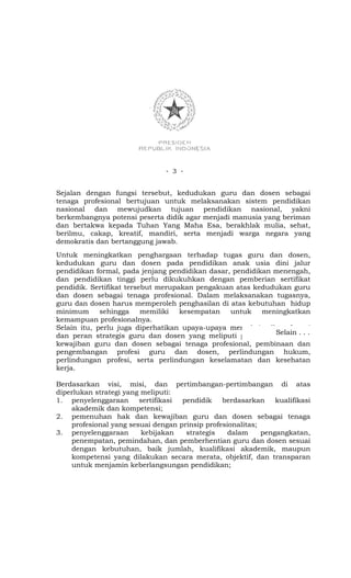 - 3 -


Sejalan dengan fungsi tersebut, kedudukan guru dan dosen sebagai
tenaga profesional bertujuan untuk melaksanakan sistem pendidikan
nasional dan mewujudkan tujuan pendidikan nasional, yakni
berkembangnya potensi peserta didik agar menjadi manusia yang beriman
dan bertakwa kepada Tuhan Yang Maha Esa, berakhlak mulia, sehat,
berilmu, cakap, kreatif, mandiri, serta menjadi warga negara yang
demokratis dan bertanggung jawab.
Untuk meningkatkan penghargaan terhadap tugas guru dan dosen,
kedudukan guru dan dosen pada pendidikan anak usia dini jalur
pendidikan formal, pada jenjang pendidikan dasar, pendidikan menengah,
dan pendidikan tinggi perlu dikukuhkan dengan pemberian sertifikat
pendidik. Sertifikat tersebut merupakan pengakuan atas kedudukan guru
dan dosen sebagai tenaga profesional. Dalam melaksanakan tugasnya,
guru dan dosen harus memperoleh penghasilan di atas kebutuhan hidup
minimum      sehingga     memiliki  kesempatan   untuk    meningkatkan
kemampuan profesionalnya.
Selain itu, perlu juga diperhatikan upaya-upaya memaksimalkan fungsi
dan peran strategis guru dan dosen yang meliputi penegakanSelain dan
                                                               hak . . .
kewajiban guru dan dosen sebagai tenaga profesional, pembinaan dan
pengembangan profesi guru dan dosen, perlindungan hukum,
perlindungan profesi, serta perlindungan keselamatan dan kesehatan
kerja.

Berdasarkan visi, misi, dan pertimbangan-pertimbangan di atas
diperlukan strategi yang meliputi:
1. penyelenggaraan      sertifikasi pendidik    berdasarkan     kualifikasi
    akademik dan kompetensi;
2. pemenuhan hak dan kewajiban guru dan dosen sebagai tenaga
    profesional yang sesuai dengan prinsip profesionalitas;
3. penyelenggaraan       kebijakan   strategis    dalam     pengangkatan,
    penempatan, pemindahan, dan pemberhentian guru dan dosen sesuai
    dengan kebutuhan, baik jumlah, kualifikasi akademik, maupun
    kompetensi yang dilakukan secara merata, objektif, dan transparan
    untuk menjamin keberlangsungan pendidikan;
 