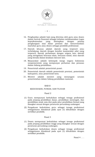 - 4 -


16. Penghasilan adalah hak yang diterima oleh guru atau dosen
    dalam bentuk finansial sebagai imbalan melaksanakan tugas
    keprofesionalan   yang     ditetapkan    dengan     prinsip
    penghargaan atas dasar prestasi dan mencerminkan
    martabat guru atau dosen sebagai pendidik profesional.
17. Daerah khusus adalah daerah yang terpencil atau
    terbelakang; daerah dengan kondisi masyarakat adat yang
    terpencil; daerah perbatasan dengan negara lain; daerah
    yang mengalami bencana alam, bencana sosial, atau daerah
    yang berada dalam keadaan darurat lain.
18. Masyarakat adalah kelompok warga negara Indonesia
    nonpemerintah yang mempunyai perhatian dan peranan
    dalam bidang pendidikan.
19. Pemerintah adalah pemerintah pusat.
20. Pemerintah daerah adalah pemerintah provinsi, pemerintah
    kabupaten, atau pemerintah kota.
21. Menteri   adalah  menteri    yang   menangani       urusan
    pemerintahan dalam bidang pendidikan nasional.


                     BAB II
      KEDUDUKAN, FUNGSI, DAN TUJUAN

                     Pasal 2

(1) Guru mempunyai kedudukan sebagai tenaga profesional
    pada jenjang pendidikan dasar, pendidikan menengah, dan
    pendidikan anak usia dini pada jalur pendidikan formal yang
    diangkat sesuai dengan peraturan perundang-undangan.
(2) Pengakuan kedudukan guru sebagai tenaga profesional
    sebagaimana dimaksud pada ayat (1) dibuktikan dengan
    sertifikat pendidik.

                     Pasal 3

(1) Dosen mempunyai kedudukan sebagai tenaga profesional
    pada jenjang pendidikan tinggi yang diangkat sesuai dengan
    peraturan perundang-undangan.
(2) Pengakuan kedudukan dosen sebagai tenaga profesional
    sebagaimana dimaksud pada ayat (1) dibuktikan dengan
    sertifikat pendidik.

                                                    Pasal 4 . . .
 