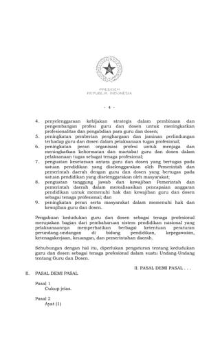 - 4 -


      4.   penyelenggaraan kebijakan strategis dalam pembinaan dan
           pengembangan profesi guru dan dosen untuk meningkatkan
           profesionalitas dan pengabdian para guru dan dosen;
      5.   peningkatan pemberian penghargaan dan jaminan perlindungan
           terhadap guru dan dosen dalam pelaksanaan tugas profesional;
      6.   peningkatan peran organisasi profesi untuk menjaga dan
           meningkatkan kehormatan dan martabat guru dan dosen dalam
           pelaksanaan tugas sebagai tenaga profesional;
      7.   penguatan kesetaraan antara guru dan dosen yang bertugas pada
           satuan pendidikan yang diselenggarakan oleh Pemerintah dan
           pemerintah daerah dengan guru dan dosen yang bertugas pada
           satuan pendidikan yang diselenggarakan oleh masyarakat;
      8.   penguatan tanggung jawab dan kewajiban Pemerintah dan
           pemerintah daerah dalam merealisasikan pencapaian anggaran
           pendidikan untuk memenuhi hak dan kewajiban guru dan dosen
           sebagai tenaga profesional; dan
      9.   peningkatan peran serta masyarakat dalam memenuhi hak dan
           kewajiban guru dan dosen.

      Pengakuan kedudukan guru dan dosen sebagai tenaga profesional
      merupakan bagian dari pembaharuan sistem pendidikan nasional yang
      pelaksanaannya     memperhatikan    berbagai   ketentuan    peraturan
      perundang-undangan      di     bidang    pendidikan,     kepegawaian,
      ketenagakerjaan, keuangan, dan pemerintahan daerah.

      Sehubungan dengan hal itu, diperlukan pengaturan tentang kedudukan
      guru dan dosen sebagai tenaga profesional dalam suatu Undang-Undang
      tentang Guru dan Dosen.

                                                II. PASAL DEMI PASAL . . .
II.   PASAL DEMI PASAL

      Pasal 1
          Cukup jelas.

      Pasal 2
          Ayat (1)
 