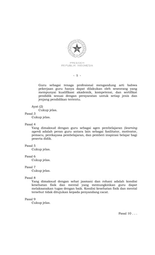 - 5 -


        Guru sebagai tenaga profesional mengandung arti bahwa
        pekerjaan guru hanya dapat dilakukan oleh seseorang yang
        mempunyai kualifikasi akademik, kompetensi, dan sertifikat
        pendidik sesuai dengan persyaratan untuk setiap jenis dan
        jenjang pendidikan tertentu.

    Ayat (2)
        Cukup jelas.
Pasal 3
    Cukup jelas.

Pasal 4
    Yang dimaksud dengan guru sebagai agen pembelajaran (learning
    agent) adalah peran guru antara lain sebagai fasilitator, motivator,
    pemacu, perekayasa pembelajaran, dan pemberi inspirasi belajar bagi
    peserta didik.

Pasal 5
    Cukup jelas.

Pasal 6
    Cukup jelas.

Pasal 7
    Cukup jelas.

Pasal 8
    Yang dimaksud dengan sehat jasmani dan rohani adalah kondisi
    kesehatan fisik dan mental yang memungkinkan guru dapat
    melaksanakan tugas dengan baik. Kondisi kesehatan fisik dan mental
    tersebut tidak ditujukan kepada penyandang cacat.

Pasal 9
    Cukup jelas.


                                                            Pasal 10 . . .
 