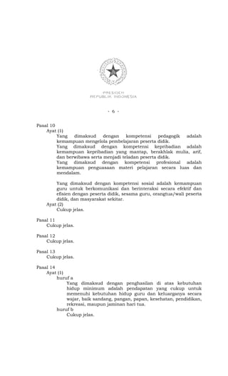 - 6 -


Pasal 10
    Ayat (1)
         Yang   dimaksud     dengan    kompetensi    pedagogik adalah
         kemampuan mengelola pembelajaran peserta didik.
         Yang dimaksud dengan kompetensi kepribadian adalah
         kemampuan kepribadian yang mantap, berakhlak mulia, arif,
         dan berwibawa serta menjadi teladan peserta didik.
         Yang dimaksud dengan kompetensi profesional adalah
         kemampuan penguasaan materi pelajaran secara luas dan
         mendalam.

        Yang dimaksud dengan kompetensi sosial adalah kemampuan
        guru untuk berkomunikasi dan berinteraksi secara efektif dan
        efisien dengan peserta didik, sesama guru, orangtua/wali peserta
        didik, dan masyarakat sekitar.
    Ayat (2)
        Cukup jelas.

Pasal 11
    Cukup jelas.

Pasal 12
    Cukup jelas.

Pasal 13
    Cukup jelas.

Pasal 14
    Ayat (1)
         huruf a
             Yang dimaksud dengan penghasilan di atas kebutuhan
             hidup minimum adalah pendapatan yang cukup untuk
             memenuhi kebutuhan hidup guru dan keluarganya secara
             wajar, baik sandang, pangan, papan, kesehatan, pendidikan,
             rekreasi, maupun jaminan hari tua.
         huruf b
             Cukup jelas.
 