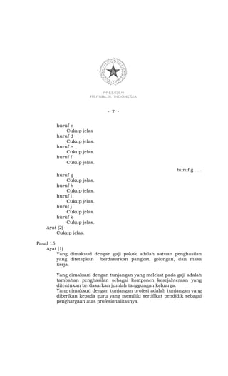 - 7 -


        huruf c
            Cukup   jelas
        huruf d
            Cukup   jelas.
        huruf e
            Cukup   jelas.
        huruf f
            Cukup   jelas.
                                                            huruf g . . .
        huruf g
             Cukup jelas.
        huruf h
             Cukup jelas.
        huruf i
             Cukup jelas.
        huruf j
             Cukup jelas.
        huruf k
             Cukup jelas.
    Ayat (2)
        Cukup jelas.

Pasal 15
    Ayat (1)
         Yang dimaksud dengan gaji pokok adalah satuan penghasilan
         yang ditetapkan berdasarkan pangkat, golongan, dan masa
         kerja.

        Yang dimaksud dengan tunjangan yang melekat pada gaji adalah
        tambahan penghasilan sebagai komponen kesejahteraan yang
        ditentukan berdasarkan jumlah tanggungan keluarga.
        Yang dimaksud dengan tunjangan profesi adalah tunjangan yang
        diberikan kepada guru yang memiliki sertifikat pendidik sebagai
        penghargaan atas profesionalitasnya.
 