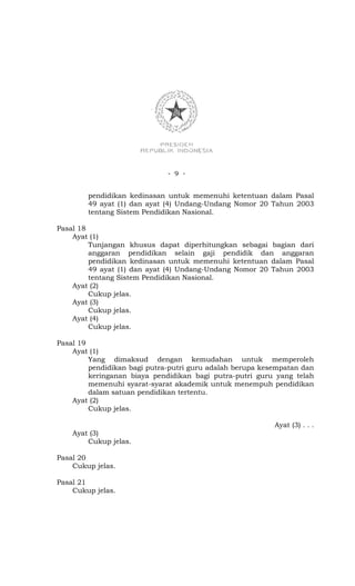 - 9 -


        pendidikan kedinasan untuk memenuhi ketentuan dalam Pasal
        49 ayat (1) dan ayat (4) Undang-Undang Nomor 20 Tahun 2003
        tentang Sistem Pendidikan Nasional.

Pasal 18
    Ayat (1)
         Tunjangan khusus dapat diperhitungkan sebagai bagian dari
         anggaran pendidikan selain gaji pendidik dan anggaran
         pendidikan kedinasan untuk memenuhi ketentuan dalam Pasal
         49 ayat (1) dan ayat (4) Undang-Undang Nomor 20 Tahun 2003
         tentang Sistem Pendidikan Nasional.
    Ayat (2)
         Cukup jelas.
    Ayat (3)
         Cukup jelas.
    Ayat (4)
         Cukup jelas.

Pasal 19
    Ayat (1)
         Yang dimaksud dengan kemudahan untuk memperoleh
         pendidikan bagi putra-putri guru adalah berupa kesempatan dan
         keringanan biaya pendidikan bagi putra-putri guru yang telah
         memenuhi syarat-syarat akademik untuk menempuh pendidikan
         dalam satuan pendidikan tertentu.
    Ayat (2)
         Cukup jelas.

                                                           Ayat (3) . . .
    Ayat (3)
        Cukup jelas.

Pasal 20
    Cukup jelas.

Pasal 21
    Cukup jelas.
 
