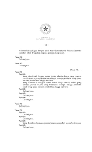- 12 -


    melaksanakan tugas dengan baik. Kondisi kesehatan fisik dan mental
    tersebut tidak ditujukan kepada penyandang cacat.

Pasal 46
    Cukup jelas.

Pasal 47
    Cukup jelas.

                                                          Pasal 48 . . .
Pasal 48
    Ayat (1)
         Yang dimaksud dengan dosen tetap adalah dosen yang bekerja
         penuh waktu yang berstatus sebagai tenaga pendidik tetap pada
         satuan pendidikan tinggi tertentu.
         Yang dimaksud dengan dosen tidak tetap adalah dosen yang
         bekerja paruh waktu yang berstatus sebagai tenaga pendidik
         tidak tetap pada satuan pendidikan tinggi tertentu.
    Ayat (2)
         Cukup jelas.
    Ayat (3)
         Cukup jelas.
    Ayat (4)
         Cukup jelas.

Pasal 49
    Cukup jelas.

Pasal 50
    Ayat (1)
         Cukup jelas.
    Ayat (2)
         Cukup jelas.
    Ayat (3)
         Yang dimaksud dengan secara langsung adalah tanpa berjenjang.
    Ayat (4)
         Cukup jelas.
 