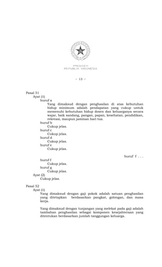 - 13 -



Pasal 51
    Ayat (1)
         huruf a
             Yang dimaksud dengan penghasilan di atas kebutuhan
             hidup minimum adalah pendapatan yang cukup untuk
             memenuhi kebutuhan hidup dosen dan keluarganya secara
             wajar, baik sandang, pangan, papan, kesehatan, pendidikan,
             rekreasi, maupun jaminan hari tua.
         huruf b
             Cukup jelas.
         huruf c
             Cukup jelas.
         huruf d
             Cukup jelas.
         huruf e
             Cukup jelas.

                                                           huruf f . . .
        huruf f
             Cukup jelas.
        huruf g
             Cukup jelas.
    Ayat (2)
        Cukup jelas.

Pasal 52
    Ayat (1)
         Yang dimaksud dengan gaji pokok adalah satuan penghasilan
         yang ditetapkan berdasarkan pangkat, golongan, dan masa
         kerja.

        Yang dimaksud dengan tunjangan yang melekat pada gaji adalah
        tambahan penghasilan sebagai komponen kesejahteraan yang
        ditentukan berdasarkan jumlah tanggungan keluarga.
 