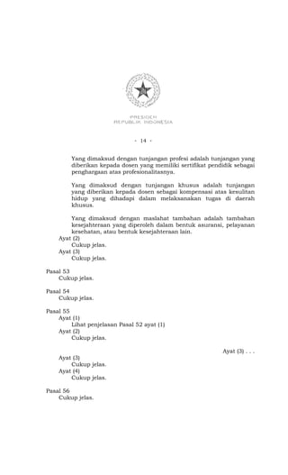 - 14 -


         Yang dimaksud dengan tunjangan profesi adalah tunjangan yang
         diberikan kepada dosen yang memiliki sertifikat pendidik sebagai
         penghargaan atas profesionalitasnya.

         Yang dimaksud dengan tunjangan khusus adalah tunjangan
         yang diberikan kepada dosen sebagai kompensasi atas kesulitan
         hidup yang dihadapi dalam melaksanakan tugas di daerah
         khusus.

        Yang dimaksud dengan maslahat tambahan adalah tambahan
        kesejahteraan yang diperoleh dalam bentuk asuransi, pelayanan
        kesehatan, atau bentuk kesejahteraan lain.
    Ayat (2)
        Cukup jelas.
    Ayat (3)
        Cukup jelas.

Pasal 53
    Cukup jelas.

Pasal 54
    Cukup jelas.

Pasal 55
    Ayat (1)
         Lihat penjelasan Pasal 52 ayat (1)
    Ayat (2)
         Cukup jelas.

                                                             Ayat (3) . . .
    Ayat (3)
        Cukup jelas.
    Ayat (4)
        Cukup jelas.

Pasal 56
    Cukup jelas.
 