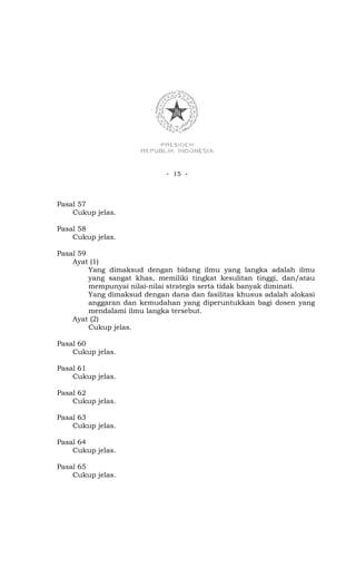 - 15 -



Pasal 57
    Cukup jelas.

Pasal 58
    Cukup jelas.

Pasal 59
    Ayat (1)
         Yang dimaksud dengan bidang ilmu yang langka adalah ilmu
         yang sangat khas, memiliki tingkat kesulitan tinggi, dan/atau
         mempunyai nilai-nilai strategis serta tidak banyak diminati.
         Yang dimaksud dengan dana dan fasilitas khusus adalah alokasi
         anggaran dan kemudahan yang diperuntukkan bagi dosen yang
         mendalami ilmu langka tersebut.
    Ayat (2)
         Cukup jelas.

Pasal 60
    Cukup jelas.

Pasal 61
    Cukup jelas.

Pasal 62
    Cukup jelas.

Pasal 63
    Cukup jelas.

Pasal 64
    Cukup jelas.

Pasal 65
    Cukup jelas.
 