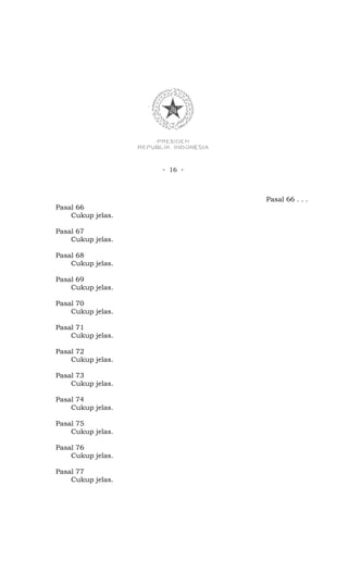 - 16 -



                            Pasal 66 . . .
Pasal 66
    Cukup jelas.

Pasal 67
    Cukup jelas.

Pasal 68
    Cukup jelas.

Pasal 69
    Cukup jelas.

Pasal 70
    Cukup jelas.

Pasal 71
    Cukup jelas.

Pasal 72
    Cukup jelas.

Pasal 73
    Cukup jelas.

Pasal 74
    Cukup jelas.

Pasal 75
    Cukup jelas.

Pasal 76
    Cukup jelas.

Pasal 77
    Cukup jelas.
 