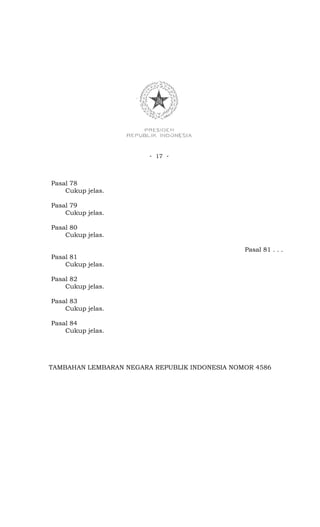 - 17 -



Pasal 78
    Cukup jelas.

Pasal 79
    Cukup jelas.

Pasal 80
    Cukup jelas.

                                               Pasal 81 . . .
Pasal 81
    Cukup jelas.

Pasal 82
    Cukup jelas.

Pasal 83
    Cukup jelas.

Pasal 84
    Cukup jelas.




TAMBAHAN LEMBARAN NEGARA REPUBLIK INDONESIA NOMOR 4586
 