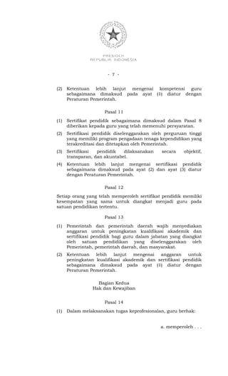 - 7 -


(2)   Ketentuan lebih lanjut mengenai kompetensi guru
      sebagaimana dimaksud pada ayat (1) diatur dengan
      Peraturan Pemerintah.

                      Pasal 11
(1)   Sertifikat pendidik sebagaimana dimaksud dalam Pasal 8
      diberikan kepada guru yang telah memenuhi persyaratan.
(2)   Sertifikasi pendidik diselenggarakan oleh perguruan tinggi
      yang memiliki program pengadaan tenaga kependidikan yang
      terakreditasi dan ditetapkan oleh Pemerintah.
(3)   Sertifikasi  pendidik   dilaksanakan    secara    objektif,
      transparan, dan akuntabel.
(4)   Ketentuan lebih lanjut mengenai sertifikasi pendidik
      sebagaimana dimaksud pada ayat (2) dan ayat (3) diatur
      dengan Peraturan Pemerintah.

                      Pasal 12
Setiap orang yang telah memperoleh sertifikat pendidik memiliki
kesempatan yang sama untuk diangkat menjadi guru pada
satuan pendidikan tertentu.

                      Pasal 13
(1)   Pemerintah dan pemerintah daerah wajib menyediakan
      anggaran untuk peningkatan kualifikasi akademik dan
      sertifikasi pendidik bagi guru dalam jabatan yang diangkat
      oleh satuan pendidikan yang diselenggarakan oleh
      Pemerintah, pemerintah daerah, dan masyarakat.
(2)   Ketentuan lebih lanjut mengenai anggaran untuk
      peningkatan kualifikasi akademik dan sertifikasi pendidik
      sebagaimana dimaksud pada ayat (1) diatur dengan
      Peraturan Pemerintah.

                   Bagian Kedua
                 Hak dan Kewajiban


                      Pasal 14
(1)   Dalam melaksanakan tugas keprofesionalan, guru berhak:


                                              a. memperoleh . . .
 