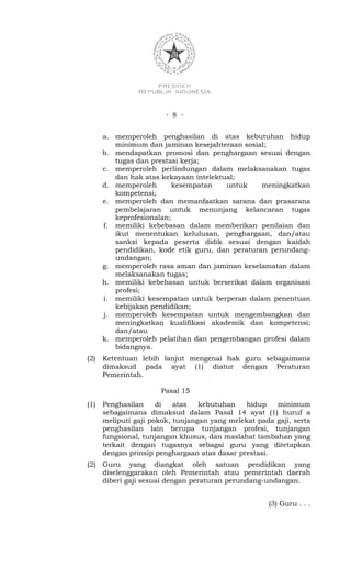 - 8 -


      a. memperoleh penghasilan di atas kebutuhan hidup
         minimum dan jaminan kesejahteraan sosial;
      b. mendapatkan promosi dan penghargaan sesuai dengan
         tugas dan prestasi kerja;
      c. memperoleh perlindungan dalam melaksanakan tugas
         dan hak atas kekayaan intelektual;
      d. memperoleh       kesempatan    untuk    meningkatkan
         kompetensi;
      e. memperoleh dan memanfaatkan sarana dan prasarana
         pembelajaran untuk menunjang kelancaran tugas
         keprofesionalan;
      f. memiliki kebebasan dalam memberikan penilaian dan
         ikut menentukan kelulusan, penghargaan, dan/atau
         sanksi kepada peserta didik sesuai dengan kaidah
         pendidikan, kode etik guru, dan peraturan perundang-
         undangan;
      g. memperoleh rasa aman dan jaminan keselamatan dalam
         melaksanakan tugas;
      h. memiliki kebebasan untuk berserikat dalam organisasi
         profesi;
      i. memiliki kesempatan untuk berperan dalam penentuan
         kebijakan pendidikan;
      j. memperoleh kesempatan untuk mengembangkan dan
         meningkatkan kualifikasi akademik dan kompetensi;
         dan/atau
      k. memperoleh pelatihan dan pengembangan profesi dalam
         bidangnya.
(2)   Ketentuan lebih lanjut mengenai hak guru sebagaimana
      dimaksud pada ayat (1) diatur dengan Peraturan
      Pemerintah.

                      Pasal 15
(1)   Penghasilan     di   atas   kebutuhan   hidup    minimum
      sebagaimana dimaksud dalam Pasal 14 ayat (1) huruf a
      meliputi gaji pokok, tunjangan yang melekat pada gaji, serta
      penghasilan lain berupa tunjangan profesi, tunjangan
      fungsional, tunjangan khusus, dan maslahat tambahan yang
      terkait dengan tugasnya sebagai guru yang ditetapkan
      dengan prinsip penghargaan atas dasar prestasi.
(2)   Guru yang diangkat oleh satuan pendidikan yang
      diselenggarakan oleh Pemerintah atau pemerintah daerah
      diberi gaji sesuai dengan peraturan perundang-undangan.


                                                     (3) Guru . . .
 