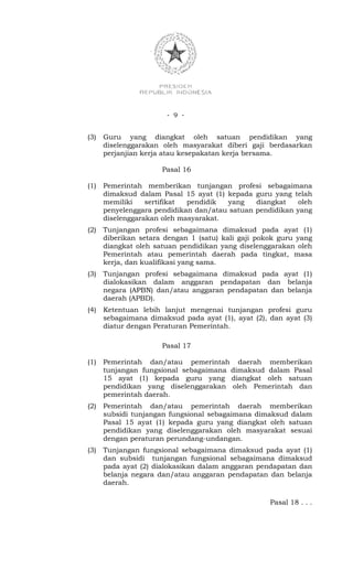 - 9 -


(3)   Guru yang diangkat oleh satuan pendidikan yang
      diselenggarakan oleh masyarakat diberi gaji berdasarkan
      perjanjian kerja atau kesepakatan kerja bersama.

                      Pasal 16

(1)   Pemerintah memberikan tunjangan profesi sebagaimana
      dimaksud dalam Pasal 15 ayat (1) kepada guru yang telah
      memiliki    sertifikat pendidik  yang    diangkat    oleh
      penyelenggara pendidikan dan/atau satuan pendidikan yang
      diselenggarakan oleh masyarakat.
(2)   Tunjangan profesi sebagaimana dimaksud pada ayat (1)
      diberikan setara dengan 1 (satu) kali gaji pokok guru yang
      diangkat oleh satuan pendidikan yang diselenggarakan oleh
      Pemerintah atau pemerintah daerah pada tingkat, masa
      kerja, dan kualifikasi yang sama.
(3)   Tunjangan profesi sebagaimana dimaksud pada ayat (1)
      dialokasikan dalam anggaran pendapatan dan belanja
      negara (APBN) dan/atau anggaran pendapatan dan belanja
      daerah (APBD).
(4)   Ketentuan lebih lanjut mengenai tunjangan profesi guru
      sebagaimana dimaksud pada ayat (1), ayat (2), dan ayat (3)
      diatur dengan Peraturan Pemerintah.

                      Pasal 17

(1)   Pemerintah dan/atau pemerintah daerah memberikan
      tunjangan fungsional sebagaimana dimaksud dalam Pasal
      15 ayat (1) kepada guru yang diangkat oleh satuan
      pendidikan yang diselenggarakan oleh Pemerintah dan
      pemerintah daerah.
(2)   Pemerintah dan/atau pemerintah daerah memberikan
      subsidi tunjangan fungsional sebagaimana dimaksud dalam
      Pasal 15 ayat (1) kepada guru yang diangkat oleh satuan
      pendidikan yang diselenggarakan oleh masyarakat sesuai
      dengan peraturan perundang-undangan.
(3)   Tunjangan fungsional sebagaimana dimaksud pada ayat (1)
      dan subsidi tunjangan fungsional sebagaimana dimaksud
      pada ayat (2) dialokasikan dalam anggaran pendapatan dan
      belanja negara dan/atau anggaran pendapatan dan belanja
      daerah.

                                                    Pasal 18 . . .
 
