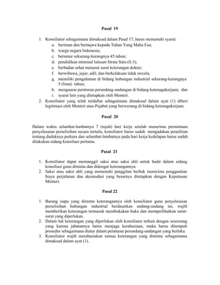 Pasal 19
1. Konsiliator sebagaimana dimaksud dalam Pasal 17, harus memenuhi syarat:
a. beriman dan bertaqwa kepada Tuhan Yang Maha Esa;
b. warga negara Indonesia;
c. berumur sekurang-kurangnya 45 tahun;
d. pendidikan minimal lulusan Strata Satu (S.1);
e. berbadan sehat menurut surat keterangan dokter;
f. berwibawa, jujur, adil, dan berkelakuan tidak tercela;
g. memiliki pengalaman di bidang hubungan industrial sekurang-kurangnya
5 (lima) tahun;
h. menguasai peraturan perundang-undangan di bidang ketenagakerjaan; dan
i. syarat lain yang ditetapkan oleh Menteri.
2. Konsiliator yang telah terdaftar sebagaimana dimaksud dalam ayat (1) diberi
legitimasi oleh Menteri atau Pejabat yang berwenang di bidang ketenagakerjaan.
Pasal 20
Dalam waktu selambat-lambatnya 7 (tujuh) hari kerja setelah menerima permintaan
penyelesaian perselisihan secara tertulis, konsiliator harus sudah mengadakan penelitian
tentang duduknya perkara dan selambat-lambatnya pada hari kerja kedelapan harus sudah
dilakukan sidang konsiliasi pertama.
Pasal 21
1. Konsiliator dapat memanggil saksi atau saksi ahli untuk hadir dalam sidang
konsiliasi guna diminta dan didengar keterangannya.
2. Saksi atau saksi ahli yang memenuhi panggilan berhak menerima penggantian
biaya perjalanan dan akomodasi yang besarnya ditetapkan dengan Keputusan
Menteri.
Pasal 22
1. Barang siapa yang diminta keterangannya oleh konsiliator guna penyelesaian
perselisihan hubungan industrial berdasarkan undang-undang ini, wajib
memberikan keterangan termasuk membukakan buku dan memperlihatkan surat-
surat yang diperlukan.
2. Dalam hal keterangan yang diperlukan oleh konsiliator terkait dengan seseorang
yang karena jabatannya harus menjaga kerahasiaan, maka harus ditempuh
prosedur sebagaimana diatur dalam peraturan perundang-undangan yang berlaku.
3. Konsiliator wajib merahasiakan semua keterangan yang diminta sebagaimana
dimaksud dalam ayat (1).
 
