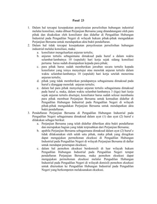 Pasal 23
1. Dalam hal tercapai kesepakatan penyelesaian perselisihan hubungan industrial
melalui konsiliasi, maka dibuat Perjanjian Bersama yang ditandatangani oleh para
pihak dan disaksikan oleh konsiliator dan didaftar di Pengadilan Hubungan
Industrial pada Pengadilan Negeri di wilayah hukum pihak-pihak mengadakan
Perjanjian Bersama untuk mendapatkan akta bukti pendaftaran.
2. Dalam hal tidak tercapai kesepakatan penyelesaian perselisihan hubungan
industrial melalui konsiliasi, maka:
a. konsiliator mengeluarkan anjuran tertulis;
b. anjuran tertulis sebagaimana dimaksud pada huruf a dalam waktu
selambat-lambatnya 10 (sepuluh) hari kerja sejak sidang konsiliasi
pertama harus sudah disampaikan kepada para pihak;
c. para pihak harus sudah memberikan jawaban secara tertulis kepada
konsiliator yang isinya menyetujui atau menolak anjuran tertulis dalam
waktu selambat-lambatnya 10 (sepuluh) hari kerja setelah menerima
anjuran tertulis;
d. pihak yang tidak memberikan pendapatnya sebagaimana dimaksud pada
huruf c dianggap menolak anjuran tertulis;
e. dalam hal para pihak menyetujui anjuran tertulis sebagaimana dimaksud
pada huruf a, maka, dalam waktu selambat-lambatnya 3 (tiga) hari kerja
sejak anjuran tertulis disetujui, konsiliator harus sudah selesai membantu
para pihak membuat Perjanjian Bersama untuk kemudian didaftar di
Pengadilan Hubungan Industrial pada Pengadilan Negeri di wilayah
pihak-pihak mengadakan Perjanjian Bersama untuk mendapatkan akta
bukti pendaftaran.
3. Pendaftaran Perjanjian Bersama di Pengadilan Hubungan Industrial pada
Pengadilan Negeri sebagaimana dimaksud dalam ayat (1) dan ayat (2) huruf e
dilakukan sebagai berikut:
a. Perjanjian Bersama yang telah didaftar diberikan akta bukti pendaftaran
dan merupakan bagian yang tidak terpisahkan dari Perjanjian Bersama;
b. apabila Perjanjian Bersama sebagaimana dimaksud dalam ayat (2) huruf e
tidak dilaksanakan oleh salah satu pihak, maka pihak yang dirugikan
dapat mengajukan permohonan eksekusi di Pengadilan Hubungan
Industrial pada Pengadilan Negeri di wilayah Perjanjian Bersama di daftar
untuk mendapat penetapan eksekusi;
c. dalam hal pemohon eksekusi berdomisili di luar wilayah hukum
Pengadilan Hubungan Industrial pada Pengadilan Negeri tempat
pendaftaran Perjanjian Bersama, maka pemohon eksekusi dapat
mengajukan permohonan eksekusi melalui Pengadilan Hubungan
Industrial pada Pengadilan Negeri di wilayah domisili pemohon eksekusi
untuk diteruskan ke Pengadilan Hubungan Industrial pada Pengadilan
Negeri yang berkompeten melaksanakan eksekusi.
 