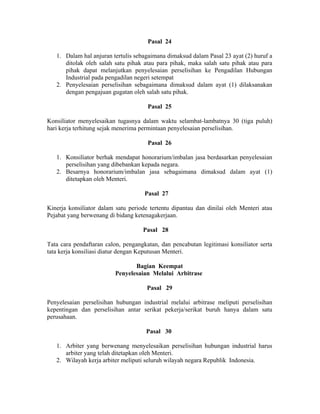 Pasal 24
1. Dalam hal anjuran tertulis sebagaimana dimaksud dalam Pasal 23 ayat (2) huruf a
ditolak oleh salah satu pihak atau para pihak, maka salah satu pihak atau para
pihak dapat melanjutkan penyelesaian perselisihan ke Pengadilan Hubungan
Industrial pada pengadilan negeri setempat
2. Penyelesaian perselisihan sebagaimana dimaksud dalam ayat (1) dilaksanakan
dengan pengajuan gugatan oleh salah satu pihak.
Pasal 25
Konsiliator menyelesaikan tugasnya dalam waktu selambat-lambatnya 30 (tiga puluh)
hari kerja terhitung sejak menerima permintaan penyelesaian perselisihan.
Pasal 26
1. Konsiliator berhak mendapat honorarium/imbalan jasa berdasarkan penyelesaian
perselisihan yang dibebankan kepada negara.
2. Besarnya honorarium/imbalan jasa sebagaimana dimaksud dalam ayat (1)
ditetapkan oleh Menteri.
Pasal 27
Kinerja konsiliator dalam satu periode tertentu dipantau dan dinilai oleh Menteri atau
Pejabat yang berwenang di bidang ketenagakerjaan.
Pasal 28
Tata cara pendaftaran calon, pengangkatan, dan pencabutan legitimasi konsiliator serta
tata kerja konsiliasi diatur dengan Keputusan Menteri.
Bagian Keempat
Penyelesaian Melalui Arbitrase
Pasal 29
Penyelesaian perselisihan hubungan industrial melalui arbitrase meliputi perselisihan
kepentingan dan perselisihan antar serikat pekerja/serikat buruh hanya dalam satu
perusahaan.
Pasal 30
1. Arbiter yang berwenang menyelesaikan perselisihan hubungan industrial harus
arbiter yang telah ditetapkan oleh Menteri.
2. Wilayah kerja arbiter meliputi seluruh wilayah negara Republik Indonesia.
 