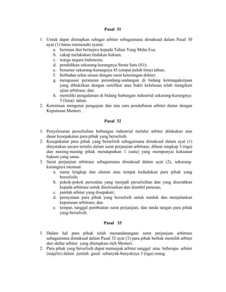 Pasal 31
1. Untuk dapat ditetapkan sebagai arbiter sebagaimana dimaksud dalam Pasal 30
ayat (1) harus memenuhi syarat:
a. beriman dan bertaqwa kepada Tuhan Yang Maha Esa;
b. cakap melakukan tindakan hukum;
c. warga negara Indonesia;
d. pendidikan sekurang-kurangnya Strata Satu (S1);
e. berumur sekurang-kurangnya 45 (empat puluh lima) tahun;
f. berbadan sehat sesuai dengan surat keterangan dokter;
g. menguasai peraturan perundang-undangan di bidang ketenagakerjaan
yang dibuktikan dengan sertifikat atau bukti kelulusan telah mengikuti
ujian arbitrase; dan
h. memiliki pengalaman di bidang hubungan industrial sekurang-kurangnya
5 (lima) tahun.
2. Ketentuan mengenai pengujian dan tata cara pendaftaran arbiter diatur dengan
Keputusan Menteri.
Pasal 32
1. Penyelesaian perselisihan hubungan industrial melalui arbiter dilakukan atas
dasar kesepakatan para pihak yang berselisih.
2. Kesepakatan para pihak yang berselisih sebagaimana dimaksud dalam ayat (1)
dinyatakan secara tertulis dalam surat perjanjian arbitrase, dibuat rangkap 3 (tiga)
dan masing-masing pihak mendapatkan 1 (satu) yang mempunyai kekuatan
hukum yang sama.
3. Surat perjanjian arbitrase sebagaimana dimaksud dalam ayat (2), sekurang-
kurangnya memuat:
a. nama lengkap dan alamat atau tempat kedudukan para pihak yang
berselisih;
b. pokok-pokok persoalan yang menjadi perselisihan dan yang diserahkan
kepada arbitrase untuk diselesaikan dan diambil putusan;
c. jumlah arbiter yang disepakati;
d. pernyataan para pihak yang berselisih untuk tunduk dan menjalankan
keputusan arbitrase; dan
e. tempat, tanggal pembuatan surat perjanjian, dan tanda tangan para pihak
yang berselisih.
Pasal 33
1. Dalam hal para pihak telah menandatangani surat perjanjian arbitrase
sebagaimana dimaksud dalam Pasal 32 ayat (3) para pihak berhak memilih arbiter
dari daftar arbiter yang ditetapkan oleh Menteri.
2. Para pihak yang berselisih dapat menunjuk arbiter tunggal atau beberapa arbiter
(majelis) dalam jumlah gasal sebanyak-banyaknya 3 (tiga) orang.
 