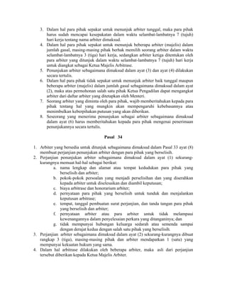 3. Dalam hal para pihak sepakat untuk menunjuk arbiter tunggal, maka para pihak
harus sudah mencapai kesepakatan dalam waktu selambat-lambatnya 7 (tujuh)
hari kerja tentang nama arbiter dimaksud.
4. Dalam hal para pihak sepakat untuk menunjuk beberapa arbiter (majelis) dalam
jumlah gasal, masing-masing pihak berhak memilih seorang arbiter dalam waktu
selambat-lambatnya 3 (tiga) hari kerja, sedangkan arbiter ketiga ditentukan oleh
para arbiter yang ditunjuk dalam waktu selambat-lambatnya 7 (tujuh) hari kerja
untuk diangkat sebagai Ketua Majelis Arbitrase.
5. Penunjukan arbiter sebagaimana dimaksud dalam ayat (3) dan ayat (4) dilakukan
secara tertulis.
6. Dalam hal para pihak tidak sepakat untuk menunjuk arbiter baik tunggal maupun
beberapa arbiter (majelis) dalam jumlah gasal sebagaimana dimaksud dalam ayat
(2), maka atas permohonan salah satu pihak Ketua Pengadilan dapat mengangkat
arbiter dari daftar arbiter yang ditetapkan oleh Menteri.
7. Seorang arbiter yang diminta oleh para pihak, wajib memberitahukan kepada para
pihak tentang hal yang mungkin akan mempengaruhi kebebasannya atau
menimbulkan keberpihakan putusan yang akan diberikan.
8. Seseorang yang menerima penunjukan sebagai arbiter sebagaimana dimaksud
dalam ayat (6) harus memberitahukan kepada para pihak mengenai penerimaan
penunjukannya secara tertulis.
Pasal 34
1. Arbiter yang bersedia untuk ditunjuk sebagaimana dimaksud dalam Pasal 33 ayat (8)
membuat perjanjian penunjukan arbiter dengan para pihak yang berselisih.
2. Perjanjian penunjukan arbiter sebagaimana dimaksud dalam ayat (1) sekurang-
kurangnya memuat hal-hal sebagai berikut:
a. nama lengkap dan alamat atau tempat kedudukan para pihak yang
berselisih dan arbiter;
b. pokok-pokok persoalan yang menjadi perselisihan dan yang diserahkan
kepada arbiter untuk diselesaikan dan diambil keputusan;
c. biaya arbitrase dan honorarium arbiter;
d. pernyataan para pihak yang berselisih untuk tunduk dan menjalankan
keputusan arbitrase;
e. tempat, tanggal pembuatan surat perjanjian, dan tanda tangan para pihak
yang berselisih dan arbiter;
f. pernyataan arbiter atau para arbiter untuk tidak melampaui
kewenangannya dalam penyelesaian perkara yang ditanganinya; dan
g. tidak mempunyai hubungan keluarga sedarah atau semenda sampai
dengan derajat kedua dengan salah satu pihak yang berselisih.
3. Perjanjian arbiter sebagaimana dimaksud dalam ayat (2) sekurang-kurangnya dibuat
rangkap 3 (tiga), masing-masing pihak dan arbiter mendapatkan 1 (satu) yang
mempunyai kekuatan hukum yang sama.
4. Dalam hal arbitrase dilakukan oleh beberapa arbiter, maka asli dari perjanjian
tersebut diberikan kepada Ketua Majelis Arbiter.
 