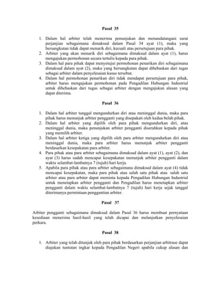 Pasal 35
1. Dalam hal arbiter telah menerima penunjukan dan menandatangani surat
perjanjian sebagaimana dimaksud dalam Pasal 34 ayat (1), maka yang
bersangkutan tidak dapat menarik diri, kecuali atas persetujuan para pihak.
2. Arbiter yang akan menarik diri sebagaimana dimaksud dalam ayat (1), harus
mengajukan permohonan secara tertulis kepada para pihak.
3. Dalam hal para pihak dapat menyetujui permohonan penarikan diri sebagaimana
dimaksud dalam ayat (2), maka yang bersangkutan dapat dibebaskan dari tugas
sebagai arbiter dalam penyelesaian kasus tersebut.
4. Dalam hal permohonan penarikan diri tidak mendapat persetujuan para pihak,
arbiter harus mengajukan permohonan pada Pengadilan Hubungan Industrial
untuk dibebaskan dari tugas sebagai arbiter dengan mengajukan alasan yang
dapat diterima.
Pasal 36
1. Dalam hal arbiter tunggal mengundurkan diri atau meninggal dunia, maka para
pihak harus menunjuk arbiter pengganti yang disepakati oleh kedua belah pihak.
2. Dalam hal arbiter yang dipilih oleh para pihak mengundurkan diri, atau
meninggal dunia, maka penunjukan arbiter pengganti diserahkan kepada pihak
yang memilih arbiter.
3. Dalam hal arbiter ketiga yang dipilih oleh para arbiter mengundurkan diri atau
meninggal dunia, maka para arbiter harus menunjuk arbiter pengganti
berdasarkan kesepakatan para arbiter.
4. Para pihak atau para arbiter sebagaimana dimaksud dalam ayat (1), ayat (2), dan
ayat (3) harus sudah mencapai kesepakatan menunjuk arbiter pengganti dalam
waktu selambat-lambatnya 7 (tujuh) hari kerja.
5. Apabila para pihak atau para arbiter sebagaimana dimaksud dalam ayat (4) tidak
mencapai kesepakatan, maka para pihak atau salah satu pihak atau salah satu
arbiter atau para arbiter dapat meminta kepada Pengadilan Hubungan Industrial
untuk menetapkan arbiter pengganti dan Pengadilan harus menetapkan arbiter
pengganti dalam waktu selambat-lambatnya 7 (tujuh) hari kerja sejak tanggal
diterimanya permintaan penggantian arbiter.
Pasal 37
Arbiter pengganti sebagaimana dimaksud dalam Pasal 36 harus membuat pernyataan
kesediaan menerima hasil-hasil yang telah dicapai dan melanjutkan penyelesaian
perkara.
Pasal 38
1. Arbiter yang telah ditunjuk oleh para pihak berdasarkan perjanjian arbitrase dapat
diajukan tuntutan ingkar kepada Pengadilan Negeri apabila cukup alasan dan
 