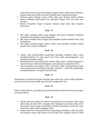 cukup bukti otentik yang menimbulkan keraguan bahwa arbiter akan melakukan
tugasnya tidak secara bebas dan akan berpihak dalam mengambil putusan.
2. Tuntutan ingkar terhadap seorang arbiter dapat pula diajukan apabila terbukti
adanya hubungan kekeluargaan atau pekerjaan dengan salah satu pihak atau
kuasanya.
3. Putusan Pengadilan Negeri mengenai tuntutan ingkar tidak dapat diajukan
perlawanan.
Pasal 39
1. Hak ingkar terhadap arbiter yang diangkat oleh Ketua Pengadilan ditujukan
kepada Ketua Pengadilan yang bersangkutan.
2. Hak ingkar terhadap arbiter tunggal yang disepakati diajukan kepada arbiter yang
bersangkutan.
3. Hak ingkar terhadap anggota majelis arbiter yang disepakati diajukan kepada
majelis arbiter yang bersangkutan.
Pasal 40
1. Arbiter wajib menyelesaikan perselisihan hubungan industrial dalam waktu
selambat-lambatnya 30 (tiga puluh) hari kerja sejak penandatanganan surat
perjanjian penunjukan arbiter.
2. Pemeriksaan atas perselisihan harus dimulai dalam waktu selambat-lambatnya 3
(tiga) hari kerja setelah penandatanganan surat perjanjian penunjukan arbiter.
3. Atas kesepakatan para pihak, arbiter berwenang untuk memperpanjang jangka
waktu penyelesaian perselisihan hubungan industrial 1 (satu) kali perpanjangan
selambat-lambatnya 14 (empat belas) hari kerja.
Pasal 41
Pemeriksaan perselisihan hubungan industrial oleh arbiter atau majelis arbiter dilakukan
secara tertutup kecuali para pihak yang berselisih menghendaki lain.
Pasal 42
Dalam sidang arbitrase, para pihak yang berselisih dapat diwakili oleh kuasanya dengan
surat kuasa khusus.
Pasal 43
1. Apabila pada hari sidang para pihak yang berselisih atau kuasanya tanpa suatu
alasan yang sah tidak hadir, walaupun telah dipanggil secara patut, maka arbiter
atau majelis arbiter dapat membatalkan perjanjian penunjukan arbiter dan tugas
arbiter atau majelis arbiter dianggap selesai.
2. Apabila pada hari sidang pertama dan sidang-sidang selanjutnya salah satu pihak
atau kuasanya tanpa suatu alasan yang sah tidak hadir walaupun untuk itu telah
 