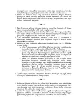 dipanggil secara patut, arbiter atau majelis arbiter dapat memeriksa perkara dan
menjatuhkan putusannya tanpa kehadiran salah satu pihak atau kuasanya.
3. Dalam hal terdapat biaya yang dikeluarkan berkaitan dengan perjanjian
penunjukan arbiter sebelum perjanjian tersebut dibatalkan oleh arbiter atau
majelis arbiter sebagaimana dimaksud dalam ayat (1), biaya tersebut tidak dapat
diminta kembali oleh para pihak.
Pasal 44
1. Penyelesaian perselisihan hubungan industrial oleh arbiter harus diawali dengan
upaya mendamaikan kedua belah pihak yang berselisih.
2. Apabila perdamaian sebagaimana dimaksud dalam ayat (1) tercapai, maka arbiter
atau majelis arbiter wajib membuat Akta Perdamaian yang ditandatangani oleh
para pihak yang berselisih dan arbiter atau majelis arbiter.
3. Akta Perdamaian sebagaimana dimaksud dalam ayat (2) didaftarkan di
Pengadilan Hubungan Industrial pada Pengadilan Negeri di wilayah arbiter
mengadakan perdamaian.
4. Pendaftaran Akta Perdamaian sebagaimana dimaksud dalam ayat (3) dilakukan
sebagai berikut:
a. Akta Perdamaian yang telah didaftar diberikan akta bukti pendaftaran dan
merupakan bagian yang tidak terpisahkan dari Akta Perdamaian;
b. apabila Akta Perdamaian tidak dilaksanakan oleh salah satu pihak, maka
pihak yang dirugikan dapat mengajukan permohonan eksekusi kepada
Pengadilan Hubungan Industrial pada Pengadilan Negeri di wilayah Akta
Perdamaian didaftar untuk mendapat penetapan eksekusi;
c. dalam hal pemohon eksekusi berdomisili di luar wilayah hukum
Pengadilan Hubungan Industrial pada Pengadilan Negeri tempat
pendaftaran Akta Perdamaian, maka pemohon eksekusi dapat mengajukan
permohonan eksekusi melalui Pengadilan Hubungan Industrial pada
Pengadilan Negeri di wilayah domisili pemohon eksekusi untuk
diteruskan ke Pengadilan Hubungan Industrial pada Pengadilan Negeri
yang berkompeten melaksanakan eksekusi.
5. Apabila upaya perdamaian sebagaimana dimaksud dalam ayat (1) gagal, arbiter
atau majelis arbiter meneruskan sidang arbitrase.
Pasal 45
1. Dalam persidangan arbitrase para pihak diberi kesempatan untuk menjelaskan
secara tertulis maupun lisan pendirian masing-masing serta mengajukan bukti
yang dianggap perlu untuk menguatkan pendiriannya dalam jangka waktu yang
ditetapkan oleh arbiter atau majelis arbiter.
2. Arbiter atau majelis arbiter berhak meminta kepada para pihak untuk mengajukan
penjelasan tambahan secara tertulis, dokumen atau bukti lainnya yang dianggap
perlu dalam jangka waktu yang ditentukan oleh arbiter atau majelis arbiter.
 