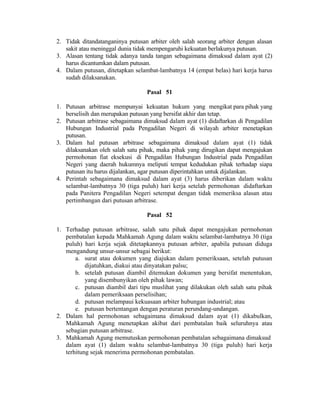 2. Tidak ditandatanganinya putusan arbiter oleh salah seorang arbiter dengan alasan
sakit atau meninggal dunia tidak mempengaruhi kekuatan berlakunya putusan.
3. Alasan tentang tidak adanya tanda tangan sebagaimana dimaksud dalam ayat (2)
harus dicantumkan dalam putusan.
4. Dalam putusan, ditetapkan selambat-lambatnya 14 (empat belas) hari kerja harus
sudah dilaksanakan.
Pasal 51
1. Putusan arbitrase mempunyai kekuatan hukum yang mengikat para pihak yang
berselisih dan merupakan putusan yang bersifat akhir dan tetap.
2. Putusan arbitrase sebagaimana dimaksud dalam ayat (1) didaftarkan di Pengadilan
Hubungan Industrial pada Pengadilan Negeri di wilayah arbiter menetapkan
putusan.
3. Dalam hal putusan arbitrase sebagaimana dimaksud dalam ayat (1) tidak
dilaksanakan oleh salah satu pihak, maka pihak yang dirugikan dapat mengajukan
permohonan fiat eksekusi di Pengadilan Hubungan Industrial pada Pengadilan
Negeri yang daerah hukumnya meliputi tempat kedudukan pihak terhadap siapa
putusan itu harus dijalankan, agar putusan diperintahkan untuk dijalankan.
4. Perintah sebagaimana dimaksud dalam ayat (3) harus diberikan dalam waktu
selambat-lambatnya 30 (tiga puluh) hari kerja setelah permohonan didaftarkan
pada Panitera Pengadilan Negeri setempat dengan tidak memeriksa alasan atau
pertimbangan dari putusan arbitrase.
Pasal 52
1. Terhadap putusan arbitrase, salah satu pihak dapat mengajukan permohonan
pembatalan kepada Mahkamah Agung dalam waktu selambat-lambatnya 30 (tiga
puluh) hari kerja sejak ditetapkannya putusan arbiter, apabila putusan diduga
mengandung unsur-unsur sebagai berikut:
a. surat atau dokumen yang diajukan dalam pemeriksaan, setelah putusan
dijatuhkan, diakui atau dinyatakan palsu;
b. setelah putusan diambil ditemukan dokumen yang bersifat menentukan,
yang disembunyikan oleh pihak lawan;
c. putusan diambil dari tipu muslihat yang dilakukan oleh salah satu pihak
dalam pemeriksaan perselisihan;
d. putusan melampaui kekuasaan arbiter hubungan industrial; atau
e. putusan bertentangan dengan peraturan perundang-undangan.
2. Dalam hal permohonan sebagaimana dimaksud dalam ayat (1) dikabulkan,
Mahkamah Agung menetapkan akibat dari pembatalan baik seluruhnya atau
sebagian putusan arbitrase.
3. Mahkamah Agung memutuskan permohonan pembatalan sebagaimana dimaksud
dalam ayat (1) dalam waktu selambat-lambatnya 30 (tiga puluh) hari kerja
terhitung sejak menerima permohonan pembatalan.
 